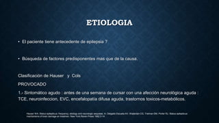 ETIOLOGIA
• El paciente tiene antecedente de epilepsia ?
• Búsqueda de factores predisponentes mas que de la causa.
Clasificación de Hauser y Cols
PROVOCADO
1.- Sintomático agudo : antes de una semana de cursar con una afección neurológica aguda :
TCE, neuroinfeccion, EVC, encefalopatía difusa aguda, trastornos toxicos-metabólicos.
Hauser WA. Status epilepticus; frequency, etiology and neurologic sequelae. In: Delgado Escueta AV, Wajterlain CG, Treiman DM, Porter RJ. Status epilepticus:
mechanisms of brain damage an treatmen. New York:Raven Press 1982:3-14.
 