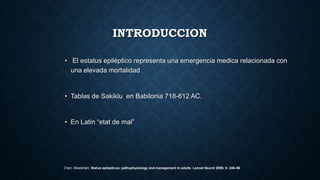 INTRODUCCION
• El estatus epiléptico representa una emergencia medica relacionada con
una elevada mortalidad
• Tablas de Sakiklu en Babilonia 718-612 AC.
• En Latin “etat de mal”
Chen, Wasterlain, Status epilepticus: pathophysiology and management in adults. Lancet Neurol 2006; 5: 246–56
 