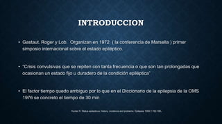 INTRODUCCION
• Gastaut. Roger y Lob. Organizan en 1972 ( la conferencia de Marsella ) primer
simposio internacional sobre el estado epiléptico.
• “Crisis convulsivas que se repiten con tanta frecuencia o que son tan prolongadas que
ocasionan un estado fijo u duradero de la condición epiléptica”
• El factor tiempo quedo ambiguo por lo que en el Diccionario de la epilepsia de la OMS
1976 se concreto el tiempo de 30 min
Hunter R. Status epilepticus: history, incidence and problems. Epilepsia 1959;1:162-188.
 