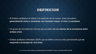 DEFINICION
• El Estatus epiléptico se refiere a la aparición de un nueva crisis convulsiva
generalmente única e incesante, con duración mayor a 5 min ( Loweisten)
• Un grupo de convulsiones clínicas secuenciales sin un retorno de la conciencia entre
ambas crisis
• Estatus epiléptico refractario (EER) que se define como la crisis permanente que no
responde a la terapia de 1era línea.
Chen, Wasterlain, Status epilepticus: pathophysiology and management in adults. Lancet Neurol 2006; 5: 246–56
 