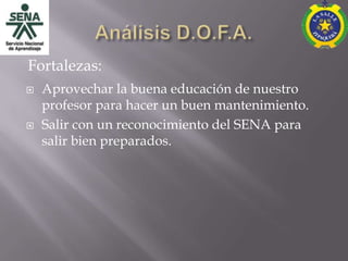 Fortalezas:
   Aprovechar la buena educación de nuestro
    profesor para hacer un buen mantenimiento.
   Salir con un reconocimiento del SENA para
    salir bien preparados.
 
