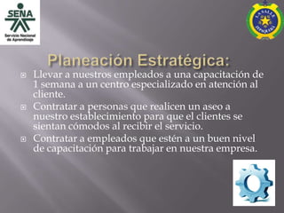   Llevar a nuestros empleados a una capacitación de
    1 semana a un centro especializado en atención al
    cliente.
   Contratar a personas que realicen un aseo a
    nuestro establecimiento para que el clientes se
    sientan cómodos al recibir el servicio.
   Contratar a empleados que estén a un buen nivel
    de capacitación para trabajar en nuestra empresa.
 