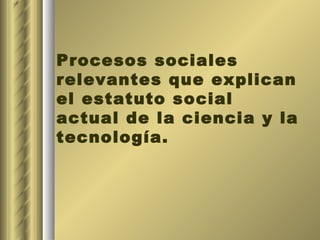 Procesos sociales relevantes que explican el estatuto social actual de la ciencia y la tecnología. 