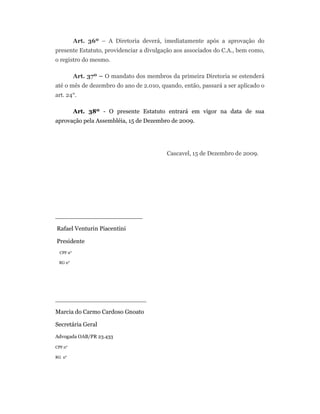 Art. 36º – A Diretoria deverá, imediatamente após a aprovação do
presente Estatuto, providenciar a divulgação aos associados do C.A., bem como,
o registro do mesmo.
Art. 37º – O mandato dos membros da primeira Diretoria se estenderá
até o mês de dezembro do ano de 2.010, quando, então, passará a ser aplicado o
art. 24°.
Art. 38º - O presente Estatuto entrará em vigor na data de sua
aprovação pela Assembléia, 15 de Dezembro de 2009.
Cascavel, 15 de Dezembro de 2009.
_______________________
Rafael Venturin Piacentini
Presidente
CPF n°
RG n°
________________________
Marcia do Carmo Cardoso Gnoato
Secretária Geral
Advogada OAB/PR 23.433
CPF n°
RG n°
 