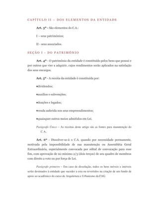 C A P Í T U L O I I – D O S E L E M E N T O S D A E N T I D A D E
Art. 3º - São elementos do C.A.:
I – seus patrimônios;
II - seus associados.
S E Ç Ã O I - D O P A T R I M Ô N I O
Art. 4º - O patrimônio da entidade é constituído pelos bens que possui e
por outros que vier a adquirir, cujos rendimentos serão aplicados na satisfação
dos seus encargos.
Art. 5º - A receita da entidade é constituída por:
♦dividendos;
♦auxílios e subvenções;
♦doações e legados;
♦renda auferida nos seus empreendimentos;
♦quaisquer outros meios admitidos em Lei.
Parágrafo Único – As receitas deste artigo são as fontes para manutenção do
C.A..
Art. 6º - Dissolver-se-à o C.A. quando por necessidade permanente,
motivada pela impossibilidade de sua manutenção ou Assembléia Geral
Extraordinária, especialmente convocada por edital de convocação para esse
fim, com aprovação de no mínimo 2/3 (dois terços) de seu quadro de membros
com direito a voto ou por força de Lei.
Parágrafo primeiro – Em caso de dissolução, todos os bens móveis e imóveis
serão destinados à entidade que suceder a esta ou revertidos na criação de um fundo de
apoio ao acadêmico do curso de Arquitetura e Urbanismo da FAG.
 