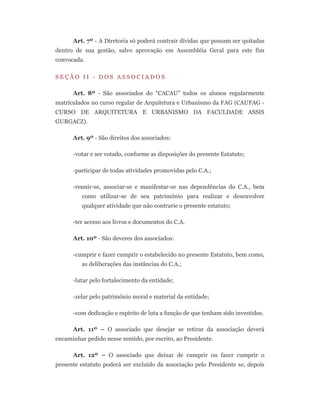 Art. 7º - A Diretoria só poderá contrair dívidas que possam ser quitadas
dentro de sua gestão, salvo aprovação em Assembléia Geral para este fim
convocada.
S E Ç Ã O I I - D O S A S S O C I A D O S
Art. 8º - São associados do “CACAU” todos os alunos regularmente
matriculados no curso regular de Arquitetura e Urbanismo da FAG (CAUFAG -
CURSO DE ARQUITETURA E URBANISMO DA FACULDADE ASSIS
GURGACZ).
Art. 9º - São direitos dos associados:
-votar e ser votado, conforme as disposições do presente Estatuto;
-participar de todas atividades promovidas pelo C.A.;
-reunir-se, associar-se e manifestar-se nas dependências do C.A., bem
como utilizar-se de seu patrimônio para realizar e desenvolver
qualquer atividade que não contrarie o presente estatuto;
-ter acesso aos livros e documentos do C.A.
Art. 10º - São deveres dos associados:
-cumprir e fazer cumprir o estabelecido no presente Estatuto, bem como,
as deliberações das instâncias do C.A.;
-lutar pelo fortalecimento da entidade;
-zelar pelo patrimônio moral e material da entidade;
-com dedicação e espírito de luta a função de que tenham sido investidos.
Art. 11º – O associado que desejar se retirar da associação deverá
encaminhar pedido nesse sentido, por escrito, ao Presidente.
Art. 12º – O associado que deixar de cumprir ou fazer cumprir o
presente estatuto poderá ser excluído da associação pelo Presidente se, depois
 