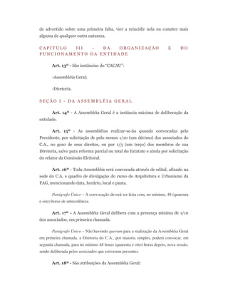 de advertido sobre uma primeira falta, vier a reincidir nela ou cometer mais
alguma de qualquer outra natureza.
C A P Í T U L O I I I - D A O R G A N I Z A Ç Ã O E D O
F U N C I O N A M E N T O D A E N T I D A D E
Art. 13º - São instâncias do “CACAU”:
-Assembléia Geral;
-Diretoria.
S E Ç Ã O I - D A A S S E M B L É I A G E R A L
Art. 14º - A Assembléia Geral é a instância máxima de deliberação da
entidade.
Art. 15º - As assembléias realizar-se-ão quando convocadas pelo
Presidente, por solicitação de pelo menos 1/10 (um décimo) dos associados do
C.A., no gozo de seus direitos, ou por 1/3 (um terço) dos membros de sua
Diretoria, salvo para reforma parcial ou total do Estatuto e ainda por solicitação
do relator da Comissão Eleitoral.
Art. 16º - Toda Assembléia será convocada através de edital, afixado na
sede do C.A. e quadro de divulgação do curso de Arquitetura e Urbanismo da
FAG, mencionando data, horário, local e pauta.
Parágrafo Único – A convocação deverá ser feita com, no mínimo, 48 (quarenta
e oito) horas de antecedência.
Art. 17º - A Assembléia Geral delibera com a presença mínima de 1/10
dos associados, em primeira chamada.
Parágrafo Único – Não havendo quorum para a realização da Assembléia Geral
em primeira chamada, a Diretoria do C.A., por maioria simples, poderá convocar, em
segunda chamada, para no mínimo 48 horas (quarenta e oito) horas depois, nova sessão,
sendo deliberada pelos associados que estiverem presentes.
Art. 18º - São atribuições da Assembléia Geral:
 