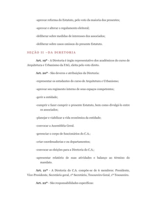 -aprovar reforma do Estatuto, pelo voto da maioria dos presentes;
-aprovar e alterar o regulamento eleitoral;
-deliberar sobre medidas de interesses dos associados;
-deliberar sobre casos omissos do presente Estatuto.
S E Ç Ã O I I – D A D I R E T O R I A
Art. 19º - A Diretoria é órgão representativo dos acadêmicos do curso de
Arquitetura e Urbanismo da FAG, eleita pelo voto direto.
Art. 20º - São deveres e atribuições da Diretoria:
-representar os estudantes do curso de Arquitetura e Urbanismo;
-aprovar seu regimento interno de seus espaços competentes;
-gerir a entidade;
-cumprir e fazer cumprir o presente Estatuto, bem como divulgá-lo entre
os associados;
-planejar e viabilizar a vida econômica da entidade;
-convocar a Assembléia Geral.
-gerenciar o corpo de funcionários do C.A.;
-criar coordenadorias e ou departamentos;
-convocar as eleições para a Diretoria do C.A.;
-apresentar relatório de suas atividades e balanço ao término do
mandato.
Art. 21º - A Diretoria do C.A. compõe-se de 6 membros: Presidente,
Vice-Presidente, Secretário geral, 1º Secretário, Tesoureiro Geral, 1º Tesoureiro.
Art. 22º - São responsabilidades específicas:
 