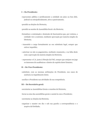 I – Do Presidente:
-representar pública e juridicamente a entidade em juízo ou fora dele,
judicial ou extrajudicialmente, ativa e passivamente;
-presidir as eleições da Diretoria;
-presidir as sessões de Assembléia Geral e da Diretoria;
-formalizar a contratação e demissão de funcionários que, por ventura, a
entidade vier a contratar, mediante aprovação por maioria simples da
Diretoria;
- transmitir o cargo formalmente ao seu substituto legal, sempre que
estiver impedido;
- autorizar ou não os pagamentos, mediante orçamento, e na falta deste
com a aprovação da maioria simples da Diretoria;
- representar o C.A. junto à Direção da FAG, sempre que estejam em jogo
os interesses do acadêmicos e dentro do espírito deste Estatuto;
II – Do Vice-Presidente:
-substituir, com as mesmas atribuições do Presidente, nos casos de
ausência ou impedimento deste;
-auxiliar o Presidente nas atividades da sua competência.
III – Do Secretário geral:
-secretariar as Assembléias Gerais e reuniões de Diretoria;
-lavrar as atas das assembléias gerais e assiná-la com o Presidente;
-secretariar as eleições da Diretoria;
-organizar e manter em dia e sob sua guarda a correspondência e o
arquivo da Entidade;
 