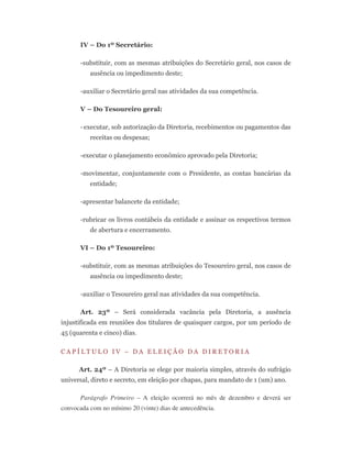 IV – Do 1º Secretário:
-substituir, com as mesmas atribuições do Secretário geral, nos casos de
ausência ou impedimento deste;
-auxiliar o Secretário geral nas atividades da sua competência.
V – Do Tesoureiro geral:
-executar, sob autorização da Diretoria, recebimentos ou pagamentos das
receitas ou despesas;
-executar o planejamento econômico aprovado pela Diretoria;
-movimentar, conjuntamente com o Presidente, as contas bancárias da
entidade;
-apresentar balancete da entidade;
-rubricar os livros contábeis da entidade e assinar os respectivos termos
de abertura e encerramento.
VI – Do 1º Tesoureiro:
-substituir, com as mesmas atribuições do Tesoureiro geral, nos casos de
ausência ou impedimento deste;
-auxiliar o Tesoureiro geral nas atividades da sua competência.
Art. 23º – Será considerada vacância pela Diretoria, a ausência
injustificada em reuniões dos titulares de quaisquer cargos, por um período de
45 (quarenta e cinco) dias.
C A P Í L T U L O I V – D A E L E I Ç Ã O D A D I R E T O R I A
Art. 24º – A Diretoria se elege por maioria simples, através do sufrágio
universal, direto e secreto, em eleição por chapas, para mandato de 1 (um) ano.
Parágrafo Primeiro – A eleição ocorrerá no mês de dezembro e deverá ser
convocada com no mínimo 20 (vinte) dias de antecedência.
 