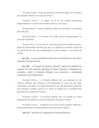 Parágrafo Segundo – O prazo máximo para inscrição de chapas é de 15 (quinze)
dias contando a data de convocação das eleições.
Parágrafo Terceiro – As chapas, no ato de sua inscrição, apresentarão
obrigatoriamente, os nomes de seus membros efetivos e seus cargos.
Parágrafo Quarto – Sendo a eleição por chapa, não é permitido o voto nominal
para cada cargo.
Parágrafo Quinto – Os membros das chapas deverão obrigatoriamente ser
associados da entidade.
Parágrafo Sexto – no caso do C.A., estar sem gestão por no mínimo dois anos, é
direito dos representantes de turma, que entre si se organizem e assumam a gestão por
um período de um ano, para reestruturação do centro acadêmico e convocação das
eleições.
Art. 25º – A posse da Diretoria eleita deve ser efetuada até 15 dias após a
realização do pleito eleitoral.
Art. 26º – A execução do processo eleitoral, registro de candidaturas,
registros de fiscais eleitorais, aplicação da eleição, apuração e divulgação dos
resultados, caberá à Comissão Eleitoral, com autonomia e subordinada
unicamente à Assembléia Geral.
Parágrafo Primeiro – A Comissão Eleitoral deve ser constituída por três
membros indicados pela Diretoria e um representante de cada uma das chapas
concorrentes, com registro em reunião da Diretoria e que não façam parte da Diretoria
nem concorram a nenhum cargo no C.A. Tendo sua vigência até a Assembléia Geral
que ratificará os resultados das eleições.
Parágrafo Segundo – A Comissão Eleitoral deve ser formada por alunos
regularmente matriculados no curso de Arquitetura e Urbanismo da FAG.
Parágrafo Terceiro – A Diretoria em exercício deverá suportar financeira e
administrativamente a Comissão Eleitoral no exercício de suas funções.
Art. 27º – São deveres e obrigações da Comissão Eleitoral:
 