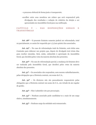 - o processo eleitoral de forma justa e transparente;
-escolher entre seus membros um relator que será responsável pela
divulgação dos resultados e redação do relatório da eleição a ser
apresentado em Assembléia Geral para sua ratificação.
C A P Í T U L O V – D A S D I S P O S I Ç Õ E S G E R A I S E
T R A N S I T Ó R I A S
Art. 28º – O presente Estatuto somente poderá ser reformulado, total
ou parcialmente, se assim for requerido por 1/5 (um quinto) dos associados.
Art. 29º – No caso de reformulação total do Estatuto, será eleita uma
Comissão para elaborar um projeto que, depois de divulgado terá trinta dias
para receber emendas. Será, então, submetido à apreciação da Assembléia
Geral, que decidirá pelos votos da maioria absoluta dos presentes.
Art. 30º – No caso de reformulação parcial, a mudança do Estatuto deve
ser realizada pela Assembléia Geral, que decidirá pelos votos da maioria
absoluta dos presentes.
Art. 31º – Os associados não respondem, nem mesmo subsidiariamente,
pelas obrigações que a Diretoria contrair, em nome do C.A..
Art. 32º – Os diretores não são pessoalmente responsáveis pelas
obrigações que a Diretoria contrair em nome do C.A., em virtude de ato regular
de gestão.
Art. 33º – Não é admitido voto por procuração.
Art. 34º – Nenhum associado pode candidatar-se a mais de um cargo
eletivo, simultaneamente.
Art. 35º – Nenhum cargo da entidade será remunerado.
 