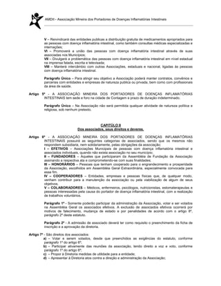 AMDII - Associação Mineira dos Portadores de Doenças Inflamatórias Intestinais




         V – Reivindicará das entidades publicas a distribuição gratuita de medicamentos apropriados para
         as pessoas com doença inflamatória intestinal, como também consultas médicas especializadas e
         internações;
         VI – Promoverá a união das pessoas com doença inflamatória intestinal através de suas
         associadas nos Municípios;
         VII – Divulgará a problemática das pessoas com doença inflamatória intestinal em nível estadual
         na imprensa falada, escrita e televisada;
         VIII – Manterá intercâmbio com outras Associações, estaduais e nacional, ligadas às pessoas
         com doença inflamatória intestinal.

         Parágrafo Único – Para atingir seu objetivo a Associação poderá manter contratos, convênios e
         parcerias com entidades e empresas de natureza publica ou privada, bem como com profissionais
         da área de saúde.

Artigo 5º - A ASSOCIAÇÃO MINEIRA DOS PORTADORES DE DOENÇAS INFLAMATÓRIAS
        INTESTINAIS tem sede e foro na cidade de Contagem e prazo de duração indeterminado.

         Parágrafo Único – Na Associação não será permitida qualquer atividade de natureza política e
         religiosa, sob nenhum pretexto.



                                           CAPITÚLO II
                              Dos associados, seus direitos e deveres.

Artigo 6º - A ASSOCIAÇÃO MINEIRA DOS PORTADORES DE DOENÇAS INFLAMATÓRIAS
        INTESTINAIS possuirá as seguintes categorias de associados, sendo que os mesmos não
        respondem subsidiaria, nem solidariamente, pelas obrigações da associação;
        I – EFETIVOS – Associações Municipais de pessoas com doença inflamatória intestinal e
        associados individuais, quando não exista associação no seu município;
        II – FUNDADORES – Aqueles que participaram da Assembléia de Fundação da Associação
        assinando a respectiva ata e comprometendo-se com suas finalidades;
        III – HONORÁRIOS – Pessoas que tenham cooperado para o engrandecimento e prosperidade
        da Associação, escolhidos em Assembléia Geral Extraordinária, especialmente convocada para
        esse fim.
        IV – COOPERADORES – Entidades, empresas e pessoas físicas que, de qualquer modo,
        venham contribuir para a manutenção da associação ou pela viabilização de algum de seus
        objetivos.
        V – COLABORADORES – Médicos, enfermeiros, psicólogos, nutricionistas, estomaterapeutas e
        pessoas interessadas pela causa do portador de doença inflamatória intestinal, com a realização
        de trabalhos voluntários.

         Parágrafo 1º - Somente poderão participar da administração da Associação, votar e ser votados
         na Assembléia Geral os associados efetivos. A exclusão de associados efetivos ocorrerá por
         motivos de falecimento, mudança de estado e por penalidades de acordo com o artigo 8º,
         parágrafo 2º deste estatuto.

         Parágrafo 2º - A admissão de associado deverá ter como requisito o preenchimento da ficha de
         inscrição e a aprovação da diretoria.

Artigo 7º - São direitos dos associados:
         a) – Votar e serem votados, desde que preenchidos as exigências do estatuto, conforme
          parágrafo 1º do artigo 6º;
         b) – Participar ativamente das reuniões da associação, tendo direito a voz e voto, conforme
          parágrafo 1º do artigo 6º;
         c) – Propor à Diretoria medidas de utilidade para a entidade;
         d) – Apresentar à Diretoria atos contra a direção e administração da Associação;
 