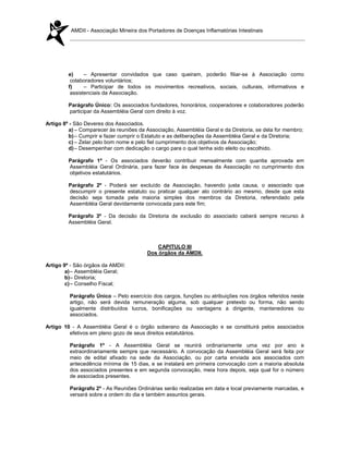 AMDII - Associação Mineira dos Portadores de Doenças Inflamatórias Intestinais




         e)     – Apresentar convidados que caso queiram, poderão filiar-se à Associação como
          colaboradores voluntários;
         f)     – Participar de todos os movimentos recreativos, sociais, culturais, informativos e
          assistenciais da Associação.

         Parágrafo Único: Os associados fundadores, honorários, cooperadores e colaboradores poderão
         participar da Assembléia Geral com direito à voz.

Artigo 8º - São Deveres dos Associados.
         a) – Comparecer às reuniões da Associação, Assembléia Geral e da Diretoria, se dela for membro;
         b) – Cumprir e fazer cumprir o Estatuto e as deliberações da Assembléia Geral e da Diretoria;
         c) – Zelar pelo bom nome e pelo fiel cumprimento dos objetivos da Associação;
         d) – Desempenhar com dedicação o cargo para o qual tenha sido eleito ou escolhido.

         Parágrafo 1º - Os associados deverão contribuir mensalmente com quantia aprovada em
         Assembléia Geral Ordinária, para fazer face às despesas da Associação no cumprimento dos
         objetivos estatutários.

         Parágrafo 2º - Poderá ser excluído da Associação, havendo justa causa, o associado que
         descumprir o presente estatuto ou praticar qualquer ato contrário ao mesmo, desde que esta
         decisão seja tomada pela maioria simples dos membros da Diretoria, referendado pela
         Assembléia Geral devidamente convocada para este fim;

         Parágrafo 3º - Da decisão da Diretoria de exclusão do associado caberá sempre recurso à
         Assembléia Geral.



                                            CAPITULO III
                                        Dos órgãos da AMDII.

Artigo 9º - São órgãos da AMDII:
        a) – Assembléia Geral;
        b)– Diretoria;
        c) – Conselho Fiscal;

         Parágrafo Único – Pelo exercício dos cargos, funções ou atribuições nos órgãos referidos neste
         artigo, não será devida remuneração alguma, sob qualquer pretexto ou forma, não sendo
         igualmente distribuídos lucros, bonificações ou vantagens a dirigente, mantenedores ou
         associados.

Artigo 10 - A Assembléia Geral é o órgão soberano da Associação e se constituirá pelos associados
         efetivos em pleno gozo de seus direitos estatutários.

         Parágrafo 1º - A Assembléia Geral se reunirá ordinariamente uma vez por ano e
         extraordinariamente sempre que necessário. A convocação da Assembléia Geral será feita por
         meio de edital afixado na sede da Associação, ou por carta enviada aos associados com
         antecedência mínima de 15 dias, e se instalará em primeira convocação com a maioria absoluta
         dos associados presentes e em segunda convocação, meia hora depois, seja qual for o número
         de associados presentes.

         Parágrafo 2º - As Reuniões Ordinárias serão realizadas em data e local previamente marcadas, e
         versará sobre a ordem do dia e também assuntos gerais.
 