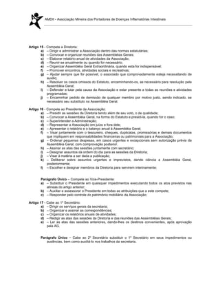 AMDII - Associação Mineira dos Portadores de Doenças Inflamatórias Intestinais




Artigo 15 - Compete a Diretoria:
        a) – Dirigir e administrar a Associação dentro das normas estatutárias;
        b) – Convocar e organizar reuniões das Assembléias Gerais;
        c) – Elaborar relatório anual de atividades da Associação;
        d) – Reunir-se anualmente ou quando for necessário;
        e) – Organizar Assembléia Geral Extraordinária, quando esta for indispensável;
        f) – Promover encontros, atividades sociais e recreativas;
        g) – Ajudar sempre que for possível, o associado que comprovadamente esteja necessitando de
            auxilio;
        h) – Resolver os casos omissos do Estatuto, encaminhando-os, se necessário para resolução pela
            Assembléia Geral;
        i) – Defender e lutar pela causa da Associação e estar presente a todas as reuniões e atividades
            programadas;
        j) – Encaminhar pedido de demissão de qualquer membro por motivo justo, sendo indicado, se
            necessário seu substituto na Assembléia Geral.

Artigo 16 - Compete ao Presidente da Associação:
        a) – Presidir as sessões da Diretoria tendo além de seu voto, o de qualidade;
        b) – Convocar a Assembléia Geral, na forma do Estatuto e presidi-la, quando for o caso;
        c) – Superintender a Administração;
        d) – Representar a Associação em juízo e fora dele;
        e) – Apresentar o relatório e o balanço anual à Assembléia Geral;
        f) – Visar juntamente com o tesoureiro, cheques, duplicatas, promissórias e demais documentos
            que impliquem em responsabilidades financeiras ou patrimoniais para a Associação;
        g) – Ordenar pequenas despesas, em casos urgentes e excepcionais sem autorização prévia da
            Assembléia Geral, com comprovação posterior.
        h) – Assinar as atas das sessões juntamente com secretário;
        i) – Designar assuntos da ordem do dia para as sessões da Diretoria;
        j) – Visar à matéria a ser dada a publicação;
        k) – Deliberar sobre assuntos urgentes e imprevistos, dando ciência a Assembléia Geral,
            posteriormente;
        l) – Escolher e designar membros da Diretoria para servirem interinamente;


       Parágrafo Único – Compete ao Vice-Presidente:
       a) – Substituir o Presidente em quaisquer impedimentos executando todos os atos previstos nas
          alíneas do artigo anterior;
       b) – Auxiliar e assessorar o Presidente em todas as atribuições que a este compete;
       c) – Responder pelo controle do patrimônio mobiliário da Associação;

Artigo 17 - Cabe ao 1º Secretário:
        a) – Dirigir os serviços gerais da secretaria;
        b) – Organizar e assinar as correspondências;
        c) – Organizar os relatórios anuais de atividades;
        d) – Redigir as atas das sessões da Diretoria e das reuniões das Assembléias Gerais;
        e) – Ler as atas das sessões anteriores, dando-lhes os destinos convenientes, após aprovação
            pela AG.


       Parágrafo Único – Cabe ao 2º Secretário substituir o 1º Secretário em seus impedimentos ou
          ausências, bem como auxiliá-lo nos trabalhos da secretaria.
 