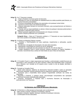 AMDII - Associação Mineira dos Portadores de Doenças Inflamatórias Intestinais




Artigo 18 - Ao 1º Tesoureiro compete:
        a) – Dirigir e fiscalizar os serviços gerais da tesouraria;
        b) – Depositar em nome da Associação em estabelecimento de crédito escolhido pela Diretoria, os
            recursos financeiros arrecadados;
        c) – Promover arrecadação das doações dos associados e de quaisquer outras fontes;
        d) – Escriturar os livros caixa e de controle de bancos;
        e) – Elaborar balancetes mensais do movimento financeiro, para acompanhamento da Diretoria e
            Conselho Fiscal;
        f) – Guardar sob sua responsabilidade os valores e títulos de quaisquer naturezas pertencentes à
            Associação e responder pelos mesmos;
        g) – Efetuar quaisquer pagamentos exclusivamente com cheques nominais;
        h) – Assinar cheques juntamente com o presidente.

           Parágrafo Único – Cabe ao 2º Tesoureiro substituir o 1º Tesoureiro em seus impedimentos,
           bem como auxiliá-lo nos trabalhos da tesouraria.

Artigo 19 - Ao Diretor de Relações Públicas compete:
        a) – Substituir o Vice-Presidente em suas ausências, impedimentos e atribuições, quando
            necessário;
        b) - Providenciar a divulgação da Associação e dos atos dela emanados;
        c) – Representar a Associação em eventos em que for designado;
        d) – Providenciar a realização dos atos previstos nos itens III, VII e VIII do artigo 4º;
        e) – Prestar assistência moral e social (inclusive) visitando pacientes em regime hospitalar e
            domiciliar, transmitindo-lhes a certeza da fraternidade de seus irmãos da Associação.



                                             CAPITULO V
                                          Do Conselho Fiscal

Artigo 20 - O Conselho Fiscal é o órgão responsável para fiscalizar a administração contábil-financeira da
         Associação e será composto por 02 (dois) membros, eleitos pela Assembléia Geral, juntamente
         com a diretoria, com mandato de 04 (quatro) anos e posse no ato da eleição, permitida a
         recondução.

Artigo 21 - Compete ao Conselho Fiscal:
      a) – Opinar sobre balanços, relatórios de desempenho financeiro-contábil e sobre as operações
          patrimoniais realizadas, emitindo pareceres para os organismos superiores da Associação;
      b) – Apresentar para a Assembléia Geral qualquer irregularidade verificada nas contas da
          Associação;
      c) – Requisitar à Diretoria, a qualquer tempo, documentação comprobatória das operações
          econômicas financeiras realizadas pela Associação;
      d) – Examinar, acompanhar, e fiscalizar todo o movimento financeiro da Associação e
          particularmente o da Tesouraria.



                                            CAPITULO VI
                        Do Patrimônio, das Fontes de Recursos e Manutenção.

Artigo 22 - O Patrimônio e a Manutenção da Associação será constituído por:
      a) – Bens móveis e imóveis, corpóreos e incorpóreos, reservas;
      b) – Doações e dotações, legados, heranças, subsídios de quaisquer naturezas;
      c) – Contribuições de seus associados;
 