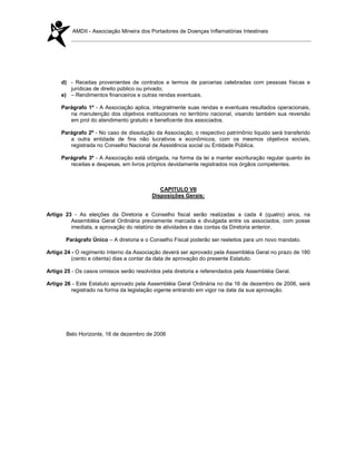 AMDII - Associação Mineira dos Portadores de Doenças Inflamatórias Intestinais




     d) - Receitas provenientes de contratos e termos de parcerias celebradas com pessoas físicas e
        jurídicas de direito público ou privado;
     e) – Rendimentos financeiros e outras rendas eventuais.

     Parágrafo 1º - A Associação aplica, integralmente suas rendas e eventuais resultados operacionais,
        na manutenção dos objetivos institucionais no território nacional, visando também sua reversão
        em prol do atendimento gratuito e beneficente dos associados.

     Parágrafo 2º - No caso de dissolução da Associação, o respectivo patrimônio liquido será transferido
        a outra entidade de fins não lucrativos e econômicos, com os mesmos objetivos sociais,
        registrada no Conselho Nacional de Assistência social ou Entidade Pública.

     Parágrafo 3º - A Associação está obrigada, na forma da lei a manter escrituração regular quanto às
        receitas e despesas, em livros próprios devidamente registrados nos órgãos competentes.



                                             CAPITULO VII
                                          Disposições Gerais:


Artigo 23 - As eleições da Diretoria e Conselho fiscal serão realizadas a cada 4 (quatro) anos, na
         Assembléia Geral Ordinária previamente marcada e divulgada entre os associados, com posse
         imediata, e aprovação do relatório de atividades e das contas da Diretoria anterior.

       Parágrafo Único – A diretoria e o Conselho Fiscal poderão ser reeleitos para um novo mandato.

Artigo 24 - O regimento Interno da Associação deverá ser aprovado pela Assembléia Geral no prazo de 180
          (cento e oitenta) dias a contar da data de aprovação do presente Estatuto.

Artigo 25 - Os casos omissos serão resolvidos pela diretoria e referendados pela Assembléia Geral.

Artigo 26 - Este Estatuto aprovado pela Assembléia Geral Ordinária no dia 16 de dezembro de 2006, será
         registrado na forma da legislação vigente entrando em vigor na data da sua aprovação.




       Belo Horizonte, 16 de dezembro de 2006
 