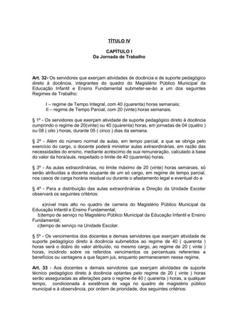 TÍTULO IV

                                  CAPÍTULO I
                             Da Jornada de Trabalho



Art. 32- Os servidores que exerçam atividades de docência e de suporte pedagógico
direto à docência, integrantes do quadro do Magistério Público Municipal da
Educação Infantil e Ensino Fundamental submeter-se-ão a um dos seguintes
Regimes de Trabalho:

      I – regime de Tempo Integral, com 40 (quarenta) horas semanais;
      II – regime de Tempo Parcial, com 20 (vinte) horas semanais.

§ 1º - Os servidores que exerçam atividade de suporte pedagógico direto à docência
cumprindo o regime de 20(vinte) ou 40 (quarenta) horas, em jornadas de 04 (quatro )
ou 08 ( oito ) horas, durante 05 ( cinco ) dias da semana.

§ 2º - Além do número normal de aulas, em tempo parcial, a que se obriga pelo
exercício do cargo, o docente poderá ministrar aulas extraordinárias, em razão das
necessidades do ensino, mediante acréscimo de sua remuneração, calculado à base
do valor da hora/aula, respeitado o limite de 40 (quarenta) horas.

§ 3º - As aulas extraordinárias, no limite máximo de 20 (vinte) horas semanais, só
serão atribuídas a docente ocupante de um só cargo, em regime de tempo parcial,
nos casos de carga horária residual ou durante o afastamento legal e eventual do a

§ 4º - Para a distribuição das aulas extraordinárias a Direção da Unidade Escolar
observará os seguintes critérios:

     a)nível mais alto no quadro de carreira do Magistério Público Municipal da
Educação Infantil e Ensino Fundamental;
  b)tempo de serviço no Magistério Público Municipal da Educação Infantil e Ensino
Fundamental;
  c)tempo de serviço na Unidade Escolar.

§ 5º - Os vencimentos dos docentes e demais servidores que exerçam atividade de
suporte pedagógico direto à docência submetidos ao regime de 40 ( quarenta )
horas será o dobro do valor atribuído, no mesmo cargo, ao regime de 20 ( vinte )
horas, incidindo sobre os referidos vencimentos os percentuais referentes a
benefícios ou vantagens a que façam jus, enquanto permanecerem nesse regime.

Art. 33 - Aos docentes e demais servidores que exerçam atividades de suporte
técnico pedagógico direto à docência optantes pelo regime de 20 ( vinte ) horas
serão asseguradas as alterações para o regime de 40 ( quarenta ) horas, a qualquer
tempo, condicionada à existência de vaga no quadro de magistério público
municipal e à observância, por ordem de prioridade, dos seguintes critérios:
 