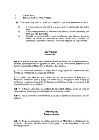 I-         por dia letivo;
 II-        por hora-aula ou hora-atividade.

  §1º- O servidor integrante da carreira do magistério que faltar ao serviço, perderá:

       a)      a remuneração do dia, salvo se a ausência for ocasionada por motivo
               legal;
       b)      Valor correspondente da remuneração mensal por hora-atividade, por
               hora-aula não cumprida;
       c)      Parcela da remuneração, proporcionalmente aos atrasos acima da
               tolerância, ausências eventuais e saídas antecipadas, quando não
               autorizadas pela chefia imediata, conforme disposto em regulamento.




                                   CAPÍTULO III
                                   Das Férias


Art. 45 - Aos docentes em exercício de regência de classe nas unidades de ensino
deverão ser assegurados 45 (quarenta e cinco) dias de férias anuais, fazendo jus os
demais integrantes do Magistério a 30 (trinta) dias por ano.

§ 1º- Os servidores referidos no caput deste artigo gozarão, anualmente, pelo
menos, 30 (trinta) dias consecutivos de férias.

§ 2º- Quando em exercício em unidade técnica da secretaria de Educação do
Município, nomeado para o cargo em comissão ou designado para função de
confiança, o servidor integrante da Carreira do Magistério fará jus somente a 30
(trinta) dias de férias anualmente.

Art. 46- A fixação das férias dependerá do calendário escolar, tendo em vista as
necessidades didáticas e administrativas de unidade de ensino.

Art. 47- Não é permitido acumular férias ou levar por conta dessas qualquer falta no
trabalho.




                                    CAPÍTULO IV
                                   Do Afastamento


Art. 48- Serão considerados de efetivo exercício do Magistério o afastamento do
professor municipal, do Coordenador-Pedagógico e do Coordenador técnico-
Pedagógico para:
 
