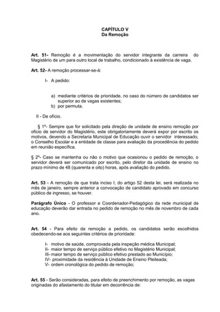 CAPÍTULO V
                                     Da Remoção



Art. 51- Remoção é a movimentação do servidor integrante da carreira do
Magistério de um para outro local de trabalho, condicionado à existência de vaga.

Art. 52- A remoção processar-se-á:

       I- A pedido:


          a) mediante critérios de prioridade, no caso do número de candidatos ser
             superior ao de vagas existentes;
          b) por permuta.

  II - De ofício.

    § 1º- Sempre que for solicitado pela direção de unidade de ensino remoção por
oficio de servidor do Magistério, este obrigatoriamente deverá expor por escrito os
motivos, devendo a Secretaria Municipal de Educação ouvir o servidor interessado,
o Conselho Escolar e a entidade de classe para avaliação da procedência do pedido
em reunião específica.

§ 2º- Caso se mantenha ou não o motivo que ocasionou o pedido de remoção, o
servidor deverá ser comunicado por escrito, pelo diretor da unidade de ensino no
prazo mínimo de 48 (quarenta e oito) horas, após avaliação do pedido.


Art. 53 - A remoção de que trata inciso I, do artigo 52 desta lei, será realizada no
mês de janeiro, sempre anterior a convocação de candidato aprovado em concurso
público de ingresso, se houver.

Parágrafo Único - O professor e Coordenador-Pedagógico da rede municipal de
educação deverão dar entrada no pedido de remoção no mês de novembro de cada
ano.


Art. 54 - Para efeito da remoção a pedido, os candidatos serão escolhidos
obedecendo-se aos seguintes critérios de prioridade:

       I- motivo de saúde, comprovada pela inspeção médica Municipal;
       II- maior tempo de serviço público efetivo no Magistério Municipal;
       III- maior tempo de serviço público efetivo prestado ao Município;
       IV- proximidade da residência á Unidade de Ensino Pleiteada;
       V- ordem cronológica do pedido de remoção;


Art. 55 - Serão consideradas, para efeito de preenchimento por remoção, as vagas
originadas do afastamento do titular em decorrência de:
 