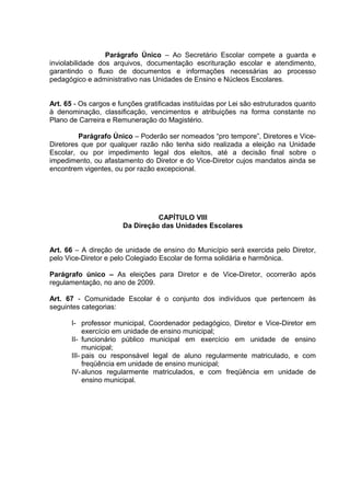 Parágrafo Único – Ao Secretário Escolar compete a guarda e
inviolabilidade dos arquivos, documentação escrituração escolar e atendimento,
garantindo o fluxo de documentos e informações necessárias ao processo
pedagógico e administrativo nas Unidades de Ensino e Núcleos Escolares.


Art. 65 - Os cargos e funções gratificadas instituídas por Lei são estruturados quanto
à denominação, classificação, vencimentos e atribuições na forma constante no
Plano de Carreira e Remuneração do Magistério.

         Parágrafo Único – Poderão ser nomeados “pro tempore”, Diretores e Vice-
Diretores que por qualquer razão não tenha sido realizada a eleição na Unidade
Escolar, ou por impedimento legal dos eleitos, até a decisão final sobre o
impedimento, ou afastamento do Diretor e do Vice-Diretor cujos mandatos ainda se
encontrem vigentes, ou por razão excepcional.




                                 CAPÍTULO VIII
                       Da Direção das Unidades Escolares


Art. 66 – A direção de unidade de ensino do Município será exercida pelo Diretor,
pelo Vice-Diretor e pelo Colegiado Escolar de forma solidária e harmônica.

Parágrafo único – As eleições para Diretor e de Vice-Diretor, ocorrerão após
regulamentação, no ano de 2009.

Art. 67 - Comunidade Escolar é o conjunto dos indivíduos que pertencem às
seguintes categorias:

       I- professor municipal, Coordenador pedagógico, Diretor e Vice-Diretor em
            exercício em unidade de ensino municipal;
       II- funcionário público municipal em exercício em unidade de ensino
            municipal;
       III- pais ou responsável legal de aluno regularmente matriculado, e com
            freqüência em unidade de ensino municipal;
       IV- alunos regularmente matriculados, e com freqüência em unidade de
            ensino municipal.
 