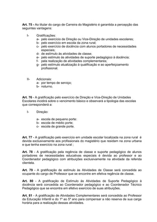 Art. 75 - Ao titular do cargo de Carreira do Magistério é garantida a percepção das
seguintes vantagens:

   I-     Gratificações:
          a- pelo exercício de Direção ou Vice-Direção de unidades escolares;
          b- pelo exercício em escola da zona rural;
          c- pelo exercício de docência com alunos portadores de necessidades
             especiais;
          d- de estímulo às atividades de classe;
          e- pelo estímulo às atividades de suporte pedagógico à docência;
          f- pela realização de atividades complementares;
          g- pelo estímulo atualização à qualificação e ao aperfeiçoamento
             profissional.


   II-    Adicionais:
          a- por tempo de serviço;
          b- noturno.


Art. 76 - A gratificação pelo exercício de Direção e Vice-Direção de Unidades
Escolares incidirá sobre o vencimento básico e observará a tipologia das escolas
que corresponderá a:

   I-     Direção:

          a- escola de pequeno porte:
          b- escola de médio porte;
          c- escola de grande porte.


Art. 77 - A gratificação pelo exercício em unidade escolar localizada na zona rural é
devida exclusivamente aos profissionais do magistério que residam na zona urbana
e que tenha exercício na zona rural ;

Art. 78 - A gratificação pela regência de classe e suporte pedagógico de alunos
portadores de necessidades educativas especiais é devida ao professor e ao
Coordenador pedagógico com atribuições exclusivamente na atividade da referida
clientela.

Art. 79 - A gratificação de estímulo às Atividades de Classe será concedida ao
ocupante do cargo de Professor que se encontre em efetiva regência de classe.

Art. 80 - A gratificação de Estímulo às Atividades de Suporte Pedagógico à
docência será concedida ao Coordenador pedagógico e ao Coordenador Técnico
Pedagógico que se encontra em efetivo exercício de suas atribuições.

Art. 81 - A gratificação de Atividades Complementares será concedida ao Professor
da Educação Infantil e do 1º ao 5º ano para compensar a não reserva de sua carga
horária para a realização dessas atividades.
 