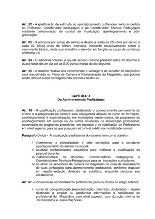 Art. 82 - A gratificação de estímulo ao aperfeiçoamento profissional será concedida
ao Professor, Coordenador pedagógico e ao Coordenador Técnico Pedagógico
mediante comprovação de cursos de atualização, aperfeiçoamento e pós-
graduação.

Art. 83 - O adicional por tempo de serviço é devido à razão de 2% (dois por cento) a
cada 02 (dois) anos de efetivo exercício, incidente exclusivamente sobre o
vencimento básico, ainda que investido o servidor em função ou cargo de confiança
conforme Lei.

Art. 84 - O adicional noturno, é aquele serviço noturno prestado entre 22:00(vinte e
duas) horas de um dia até as 5:00 (cinco) horas do dia seguinte.

Art. 85 - A matéria relativa aos vencimentos e vantagens do servidor do Magistério
será disciplinada no Plano de Carreira e Remuneração do Magistério, que poderá
ainda, atribuir outras vantagens não previstas nesta Lei.




                                  CAPÍTULO X
                          Do Aprimoramento Profissional


Art. 86 - A qualificação profissional, objetivando o aprimoramento permanente do
ensino e a progressão na carreira será assegurada através de curso de formação,
aperfeiçoamento e especialização, em instituições credenciadas, de programas de
aperfeiçoamento em serviço ou de outras atividades de atualização profissional,
observados os programas prioritários, em especial o de habilitação de Professores
em nível superior para os que possuem só o nível médio na modalidade normal.

Parágrafo Único - A atualização profissional do docente tem como objetivo:

       I- incrementar a produtividade e criar condições para o constante
            aperfeiçoamento do ensino municipal;
       II- atualizar conhecimentos adquiridos para melhorar a qualificação do
            pessoal docente;
       III- instrumentalizar   os   docentes,    Coordenadores     pedagógicos    e
            Coordenadores Técnicos-Pedagógicos para as inovações curriculares;
       IV- atualizar os servidores da carreira do magistério no caso de afastamento
            de suas atribuições para aprimoramento profissional, conforme dispuser
            em regulamentação devendo ter substituto enquanto perdurar seu
            afastamento.

Art. 87 - Considera-se aprimoramento profissional, para os efeitos do artigo anterior:

       I- curso de pós-graduação (especialização, mestrado, doutorado) – aquele
          destinado a ampliar ou aprofundar informações e habilidades do
          profissional do Magistério, com nível superior, com duração mínima de
          360(trezentos e sessenta) horas.
 