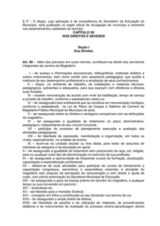 § 2º - O elogio, cuja aplicação é de competência do Secretário da Educação do
Município, será publicado no órgão oficial de divulgação do município e transcrito
nos assentamentos cadastrais do servidor.
                                 CAPÍTULO XII
                           DOS DIREITOS E DEVERES


                                     Seção I
                                   Dos Direitos


Art. 98 - Além dos previstos em outra normas, constituem-se direito dos servidores
integrantes da carreira do Magistério:

      I – ter acesso a informações educacionais, bibliográficas, materiais didático e
outros instrumentos, bem como contar com assessoria pedagógica, que auxilia a
melhoria de seu desempenho profissional e a ampliação de seus conhecimentos;
    II – dispor, no ambiente de trabalho, de instalações e materiais técnicos-
pedagógicos, suficientes e adequados, para que exerçam com eficiência e eficácia
suas funções;
    III – receber remuneração de acordo com nível da habilitação, tempo de serviço
e jornada de trabalho, conforme o estabelecido nesta Lei;
    IV – ter assegurado piso profissional que se constitua em remuneração condigna,
conforme o estabelecido na Lei de Plano de Cargos e Salários da Carreira do
Magistério Público Municipal do Município de Ipirá;
    V – ter assegurado todos os direitos e vantagens compatíveis com as atribuições
do magistério ;
    VI – ter assegurado a igualdade de tratamento no plano administrativo-
pedagógico, independente de seu vínculo funcional;
    VII – participar do processo de planejamento execução e avaliação das
atividades pedagógicas;
    VIII – ter liberdade de expressão, manifestação e organização, em todos os
níveis, especialmente, na unidade de ensino;
    IX – reunir-se na unidade escolar ou fora desta, para tratar de assuntos de
interesse da categoria e da educação em geral;
X – ter assegurado a igualdade de tratamento sem preconceito de raça, cor, religião,
sexo ou qualquer outro tipo de discriminação no exercício de sua profissão;
XI – ter assegurado a oportunidade de freqüentar cursos de formação, atualização,
capacitação e especialização profissional;
XII – afastar-se de suas atividades para participar de cursos de treinamento e
capacitação congressos, seminários e assembléias inerentes á atividade do
magistério sem prejuízo da percepção da remuneração e com direito e ajuda de
custo, com prévia autorização da Secretaria Municipal de Educação.
XIII – ter assegurado o gozo da licença prêmio do servidor do magistério, a qualquer
tempo ou sua conversão em pecúnia ;
XIV – sindicalizar-se;
XV – ser liberado para o mandato Sindical;
XVI – consignar em folha a contribuição ao seu Sindicato nos termos da Lei;
XVII – ter assegurado o amplo direito de defesa;
XVIII –ter liberdade de escolha e de utilização de materiais, de procedimentos
didáticos e de instrumentos de avaliação do processo ensino-apredizagem dentro
 