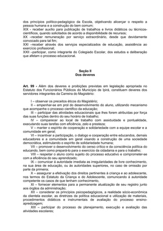 dos princípios político-pedagógico da Escola, objetivando alicerçar o respeito a
pessoa humana e a construção do bem comum;
XIX - receber auxílio para publicação de trabalhos e livros didáticos ou técnicos-
científicos, quando solicitados de acordo a disponibilidade de recursos;
XX –receber remuneração por serviço extraordinário, desde que devidamente
convocado para tal fim;
XXI –receber através dos serviços especializados de educação, assistência ao
exercício profissional;
XXII –participar, como integrante do Colegiado Escolar, dos estudos e deliberação
que afetam o processo educacional.



                                      Seção II
                                    Dos deveres


Art. 99 - Além dos deveres e proibições previstas em legislação apropriada no
Estatuto dos Funcionários Públicos do Município de Ipirá, constituem deveres dos
servidores integrantes da Carreira do Magistério:

      I – observar os preceitos éticos do Magistério;
      II – empenhar-se em prol do desenvolvimento do aluno, utilizando mecanismo
que acompanhe o processo cientifico da educação;
      III – participar das atividades educacionais que lhes forem atribuídas por força
das suas funções dentro do seu horário de trabalho;
      IV – comparecer ao local de trabalho com assiduidade e pontualidade,
executando suas tarefas com eficiência, zelo e presteza;
      V – manter o espírito de cooperação e solidariedade com a equipe escolar e a
comunidade em geral;
      VI – incentivar a participação, o dialogo e cooperação entre educandos, demais
educadores e a comunidade em geral visando a construção de uma sociedade
democrática, estimulando o espírito de solidariedade humana;
      VII – promover o desenvolvimento do censo crítico e da consciência política do
educando, bem como prepará-lo para o exercício da cidadania e para o trabalho;
      VIII – respeitar o aluno como sujeito do processo educativo e comprometer-se
com a eficiência do seu aprendizado;
      IX – comunicar á autoridade imediata as irregularidades de livre conhecimento,
na sua área de educação, ou às autoridades superiores, no caso de omissão por
parte da primeira;
      X – assegurar a efetivação dos direitos pertinentes à criança e ao adolescente,
nos termos do Estatuto da Criança e do Adolescente, comunicando á autoridade
competente os casos de que tenham conhecimento,
      XI – fornecer elementos para a permanente atualização de seu registro junto
aos órgãos da administração;
      XII – considerar os princípios psicopedagógicos, a realidade sócio-econômica
da clientela escolar, as diretrizes da política educacional e utilização de materiais,
procedimentos didáticos e instrumentais de avaliação do processo ensino-
apredizagem;
      XIII – participar do processo de planejamento, execução e avaliação das
atividades escolares;
 