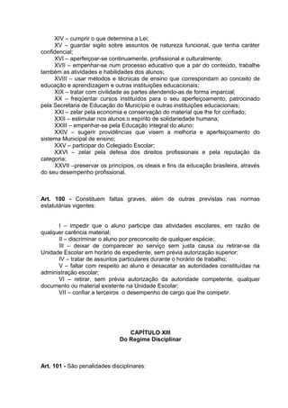 XIV – cumprir o que determina a Lei;
     XV – guardar sigilo sobre assuntos de natureza funcional, que tenha caráter
confidencial;
     XVI – aperfeiçoar-se continuamente, profissional e culturalmente;
     XVII – empenhar-se num processo educativo que a par do conteúdo, trabalhe
também as atividades e habilidades dos alunos;
     XVIII – usar métodos e técnicas de ensino que correspondam ao conceito de
educação e aprendizagem e outras instituições educacionais;
     XIX – tratar com civilidade as partes atendendo-as de forma imparcial;
     XX – freqüentar cursos instituídos para o seu aperfeiçoamento, patrocinado
pela Secretaria de Educação do Município e outras instituições educacionais;
     XXI – zelar pela economia e conservação do material que lhe for confiado;
     XXII – estimular nos alunos o espírito de solidariedade humana;
     XXIII – empenhar-se pela Educação integral do aluno;
     XXIV – sugerir providências que visem a melhoria e aperfeiçoamento do
sistema Municipal de ensino;
     XXV – participar do Colegiado Escolar;
     XXVI – zelar pela defesa dos direitos profissionais e pela reputação da
categoria;
     XXVII –preservar os princípios, os ideais e fins da educação brasileira, através
do seu desempenho profissional.



Art. 100 - Constituem faltas graves, além de outras previstas nas normas
estatutárias vigentes:


      I – impedir que o aluno participe das atividades escolares, em razão de
qualquer carência material;
      II – discriminar o aluno por preconceito de qualquer espécie;
      III – deixar de comparecer ao serviço sem justa causa ou retirar-se da
Unidade Escolar em horário de expediente, sem prévia autorização superior;
      IV – tratar de assuntos particulares durante o horário de trabalho;
      V – faltar com respeito ao aluno e desacatar as autoridades constituídas na
administração escolar;
      VI – retirar, sem prévia autorização da autoridade competente, qualquer
documento ou material existente na Unidade Escolar;
      VII – confiar a terceiros o desempenho de cargo que lhe competir.




                                 CAPÍTULO XIII
                              Do Regime Disciplinar



Art. 101 - São penalidades disciplinares:
 