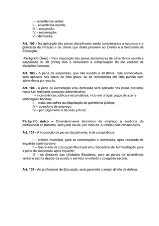 I – advertência verbal;
       II – advertência escrita;
       III – suspensão;
       IV – exoneração;
       V – demissão;

Art. 102 - Na aplicação das penas disciplinares serão consideradas a natureza e a
grandeza da infração e de danos que desta provirem ao Ensino e à Secretaria da
Educação.

 Parágrafo Único - Para imposição das penas disciplinares de advertência escrita e
suspensão de 30 (trinta) dias é necessário á comprovação do ato violador da
disciplina funcional.

Art. 103 - A pena de suspensão, que não exceda a 30 (trinta) dias consecutivos,
será aplicada nos casos de falta grave, ou de reincidência em falta punida com
advertência por escrito.

Art. 104 - A pena de exoneração e/ou demissão será aplicada nos casos previstos
nesta Lei, mediante processo administrativo:
       I – incontinência pública e escandalosa, vício em drogas, jogos de azar e
embriagues habitual;
       II – lesão aos cofres ou dilapidação do patrimônio público;
       III – abandono de emprego;
       IV – por julgamento e decisão judicial.


Parágrafo único – Considerar-se-á abandono de emprego a ausência do
profissional ao trabalho, sem justa causa, por mais de 30 (trinta) dias consecutivos.

Art. 105 - A imposição de penas disciplinares, é de competência:

       I – prefeito municipal, para as exonerações e demissões, após resultado de
inquérito administrativo;
       II – Secretaria da Educação Municipal e/ou Secretário de Administração para
a pena de suspensão após inquérito;
       III – os diretores das Unidades Escolares, para as penas de advertência
verbal e escrita depois de ouvido o servidor envolvido o colegiado escolar.


Art. 106 - Ao profissional de Educação, será garantido o amplo direito de defesa.
 