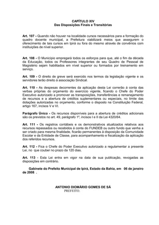 CAPÍTULO XIV
                     Das Disposições Finais e Transitórias


Art. 107 - Quando não houver na localidade cursos necessários para a formação do
quadro docente municipal, a Prefeitura viabilizará meios que assegurem o
oferecimento de tais cursos em Ipirá ou fora do mesmo através de convênios com
instituições de nível superior.


Art. 108 - O Município empregará todos os esforços para que, até o fim da década
da Educação, todos os Professores integrantes de seu Quadro de Pessoal de
Magistério sejam habilitados em nível superior ou formados por treinamento em
serviço.

Art. 109 - O direito de greve será exercido nos termos da legislação vigente e os
servidores terão direito à associação Sindical.

Art. 110 - As despesas decorrentes da aplicação desta Lei correrão á conta das
verbas próprias do orçamento do exercício vigente, ficando o Chefe do Poder
Executivo autorizado a promover as transposições, transferências e remanejamento
de recursos e a abertura de créditos suplementares ou especiais, no limite das
dotações autorizadas no orçamento, conforme o disposto na Constituição Federal,
artigo 167, incisos V e VI.

Parágrafo Único - Os recursos disponíveis para a abertura de créditos adicionais
são os previstos no art. 49, parágrafo 1º, incisos I e II da Lei 4320/64.

Art. 111 - Os registros contábeis e os demonstrativos atualizados relativos aos
recursos repassados ou recebidos á conta do FUNDEB ou outro fundo que venha a
ser criado para mesma finalidade, ficarão permanentes à disposição da Comunidade
Escolar e da Entidade de Classe, para acompanhamento e fiscalização da aplicação
dos referidos recursos.

Art. 112 - Fica o Chefe do Poder Executivo autorizado a regulamentar a presente
Lei, no que couber no prazo da 120 dias.

Art. 113 - Esta Lei entra em vigor na data de sua publicação, revogadas as
disposições em contrário.

    Gabinete do Prefeito Municipal de Ipirá, Estado da Bahia, em 06 de janeiro
de 2008 .



                     ANTONIO DIOMÁRIO GOMES DE SÁ
                         PREFEITO.
 