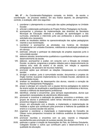 Art. 9° - Ao Coordenador-Pedagógico compete, no âmbito da escola, a
coordenação do processo didático, em seu tríplice aspecto, de planejamento,
controle, e avaliação, além dos seguintes:

     I. coordenar o planejamento e a execução das ações pedagógicas na Unidade
        Escolar;
    II. articular a elaboração participativa do Projeto Político Pedagógico da Escola;
   III. acompanhar o processo de implementação das diretrizes da Secretaria
        Municipal de Educação relativas à avaliação da aprendizagem e dos
        currículos, orientando e intervindo junto aos professores e alunos quando
        solicitado e/ou necessário;
  IV. avaliar os resultados obtidos na operacionalização das ações pedagógicas
        visando a sua reorientação;
    V. coordenar e acompanhar as atividades nos horários de Atividade
        Complementar em unidades Escolares, viabilizando a atualização pedagógica
        em serviço;
  VI. estimular, articular e participar da elaboração de projetos especiais junto à
        comunidade escolar;
  VII. elaborar estudos, levantamentos qualitativos e quantitativos indispensáveis ao
        desenvolvimento da escola;
 VIII. elaborar, acompanhar e avaliar, em conjunto com a Direção da Unidade
        Escolar, os planos, programas e projetos voltados para o desenvolvimento do
        sistema e/ou rede de ensino e de escola, em relação a aspectos
        pedagógicos, de pessoal e de recursos materiais;
  IX. promover ações que otimizem as relações interpessoais na comunidade
        escolar;
    X. divulgar e analisar, junto à comunidade escolar, documentos e projetos do
        Órgão Central, buscando implementá-los na Unidade Escolar, atendendo às
        peculiaridades locais;
  XI. analisar os resultados de desempenho dos alunos, visando a correção de
        desvios no Planejamento Pedagógico;
  XII. propor e planejar em conjunto com a equipe técnica pedagógica do sistema
        de ensino ações de atualização e aperfeiçoamento de professores e técnicos,
        visando a melhoria de desempenho profissional;
 XIII. identificar, orientar e encaminhar, para serviços especializados, alunos que
        apresentem necessidades de atendimento diferenciado;
 XIV. promover e incentivar a realização de palestras, encontros e similares, com
        grupos de alunos e professores sobre temas relevantes para a educação
        preventiva integral e cidadania;
 XV. propor, em articulação com a direção, a implantação e implementação de
        medidas e ações que contribuam para promover a melhoria da qualidade de
        ensino e o sucesso escolar dos alunos;
 XVI. organizar e coordenar a implantação e implementação do Conselho de
        Classe numa perspectiva inovadora de instância avaliativa do desempenho
        dos alunos;
XVII. promover reuniões e encontros com os pais, visando a integração
        escola/família para promoção do sucesso escolar dos alunos;
XVIII. estimular e apoiar a criação de Associações de Pais, de Grêmios Estudantis,
        Colegiado Escolar e outros que contribuam para o desenvolvimento e a
        qualidade da educação;
 