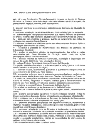 XIX. exercer outras atribuições correlatas e afins.


Art. 10º – Ao Coordenador Técnico-Pedagógico compete no âmbito do Sistema
Municipal de Ensino a supervisão do processo educativo em seu tríplice aspecto de
planejamento, inspeção, controle, além dos seguintes:

I – planejar, coordenar e executar ações pedagógicas da Secretaria de Educação do
Município;
II - articular a elaboração participativa do Projeto Político-Pedagógico da secretaria;
III - elaborar Projetos Pedagógicos Institucionais que visem a melhoria da qualidade
de ensino, eficiência dos resultados educacionais do Sistema Municipal de Ensino;
IV – colaborar com eficiência e presteza, quanto ao cumprimento das metas de
melhorias das organizações do Sistema;
V – oferecer parâmetros e diretrizes gerais para elaboração dos Projetos Político-
Pedagógico das Unidades de Ensino;
VI – coordenar o processo de implementação das diretrizes da Secretaria de
Educação do Município;
VII – avaliar os resultados obtidos na operacionalização das ações e metas
determinadas pelo Plano Municipal de Educação, assim como das ações
pedagógicas visando suas reorientações;
VIII – elaborar Projetos de Formação Continuada, atualização e capacitação em
serviço do quadro docente da Rede Municipal de Ensino;
IX - elaborar Projetos Especiais de desenvolvimento da Educação;
X – gestão solidária e harmônica quanto aos aspectos pedagógicos e curriculares
com o Conselho Municipal de Educação;
XI – elaborar estudos, levantamento qualitativos e quantitativos indispensáveis ao
desenvolvimento do Sistema ou Rede Escolar;
XII – acompanhar e oferecer suporte aos coordenadores pedagógicos na elaboração
de elementos de avaliação em conjunto com as Direções de Unidades de Ensino;
XIII – elaborar, acompanhar e avaliar em conjunto com as Direções de Unidades de
Ensino os Planos, Programas e Projetos voltados para o desenvolvimento do
Sistema e/ou Rede Escolar, em relação a aspectos pedagógicos educacionais;
XIV – elaborar e executar Projetos Educacionais do Órgão Central;
XV – analisar os resultados gerais de desempenho da Rede Escolar;
XVI – elaborar o sistema de identificação de aprendizagem, evasão, repetência entre
outros;
XVII – avaliar e planejar ações a partir dos resultados indicados no IDEB – Índice de
Desenvolvimento da Educação Básica, principalmente nas etapas de alfabetização;
XVIII – colaborar com a aplicabilidade do Processo de Avaliação de Desempenho
Profissional do corpo docente e suporte técnico pedagógico;
XIX – promover encontros pedagógicos com objetivo de estimular, implementar e
implantar inovações pedagógicas, analisando experiências de sucesso, promovendo
intercâmbio entre Unidades Escolares;
XX – promover articulação com as Direções a implantação e implementação
medidas e ações que contribuam para promover a melhoria da qualidade de Ensino;
XXI – implantar e implementar o sistema de dados estatísticos da rede escolar com
observância dos fatores de repetências, evasão, matriculas e análise da população
escolar e população escolarizável, visando as necessidades de intervenções de
políticas pedagógicas e educacionais;
XXII - exercer outras atribuições correlatas e afins.
 