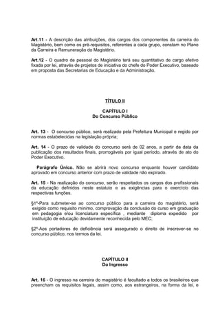 Art.11 - A descrição das atribuições, dos cargos dos componentes da carreira do
Magistério, bem como os pré-requisitos, referentes a cada grupo, constam no Plano
da Carreira e Remuneração do Magistério.

Art.12 - O quadro de pessoal do Magistério terá seu quantitativo de cargo efetivo
fixada por lei, através de projetos de iniciativa do chefe do Poder Executivo, baseado
em proposta das Secretarias de Educação e da Administração.




                                      TÍTULO II

                                   CAPÍTULO I
                               Do Concurso Público


Art. 13 - O concurso público, será realizado pela Prefeitura Municipal e regido por
normas estabelecidas na legislação própria;

Art. 14 - O prazo de validade do concurso será de 02 anos, a partir da data da
publicação dos resultados finais, prorrogáveis por igual período, através de ato do
Poder Executivo.

  Parágrafo Único. Não se abrirá novo concurso enquanto houver candidato
aprovado em concurso anterior com prazo de validade não expirado.

Art. 15 - Na realização do concurso, serão respeitados os cargos dos profissionais
da educação definidos neste estatuto e as exigências para o exercício das
respectivas funções.

§1º-Para submeter-se ao concurso público para a carreira do magistério, será
exigido como requisito mínimo, comprovação da conclusão do curso em graduação
em pedagogia e/ou licenciatura específica , mediante diploma expedido por
instituição de educação devidamente reconhecida pelo MEC;

§2º-Aos portadores de deficiência será assegurado o direito de inscrever-se no
concurso público, nos termos da lei.




                                    CAPÍTULO II
                                    Do Ingresso


Art. 16 - O ingresso na carreira do magistério é facultado a todos os brasileiros que
preencham os requisitos legais, assim como, aos estrangeiros, na forma da lei, e
 