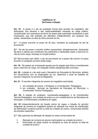 CAPÍTULO IV
                                 Da Posse e lotação


Art. 18 - A posse é o ato de aceitação formal pelo servidor do magistério, das
atribuições, dos deveres e das responsabilidades inerentes ao cargo público,
caracterizada com assinatura de termo de posse pela autoridade competente e pelo
empossado, que não poderão ser alterados unilateralmente, por qualquer das
partes, ressalvados os atos de ofício previsto em lei.

§1º - A posse ocorrerá no prazo de 30 dias, contados da publicação do ato de
provimento;

§2º - No ato de posse o servidor público apresentará, obrigatoriamente, declaração
de bens e valores que constituem seu patrimônio e declaração sobre o exercício ou
não de outro cargo, emprego ou função pública;

§3º Será tornado sem efeito, o ato de provimento se a posse não ocorrer no prazo
previsto no parágrafo primeiro deste artigo.

Art. 19 - Só poderá ser empossado aquele que foi julgado apto físico e mentalmente
para o exercício do cargo, em inspeção médica designada pelo município.

Art. 20 - Lotação é o ato pelo qual o Secretário de Educação do Município, editado
em consonância com as disposições da Lei, determina o local de trabalho do
servidor integrante na carreira do Magistério.

Art. 21 - O servidor integrante da carreira do magistério será lotado:

         I- em unidades de ensino, o Professor e o Coordenador Pedagógico
         II- em unidades técnicas da Secretaria de Educação do Município, o
             Coordenador Técnico Pedagógico.

Art. 22- A lotação do professor, coordenador-pedagógico e do Coordenador
Técnico-Pedagógico, em unidade de ensino ou em unidade técnica da Secretaria de
Educação, é condicionada a existência de vagas.

Art. 23 Independentemente da fixação prévia de vagas, a lotação do servidor
integrante da carreira do magistério poderá ser alterada nos casos de modificação
da distribuição numérica parcial ou total de unidade de ensino, comprovada através
de processo específico.

§1º- São passíveis de alteração de lotação os casos comprovados de:

   I-      Redução de números de alunos matriculados na unidade de ensino;
   II-     Diminuição da carga horária na disciplina ou área de estudo no total da
           unidade de ensino;
 