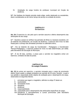 III-      Ampliação da carga horária do professor municipal em função de
             docência.

§2º- Na hipótese de lotação prevista neste artigo, serão deslocado os excedentes,
assim considerados os de menor tempo de serviço na unidade de ensino.




                                   CAPÍTULO V
                                   Do Exercício


Art. 24- O exercício é o ato pelo qual o servidor assume o efetivo desempenho das
atribuições do seu cargo.

§1º - Quando a posse se verificar nos períodos de férias ou recessos escolares, em
se tratando de professores, em função de docência, o exercício terá início na data
fixada para o começo das atividades previstas no calendário letivo;

§2º - Em se tratando de cargo de Coordenador - Pedagógico e Coordenador
Técnico-Pedagógico, o exercício poderá ter início na data determinada, por edital,
pela Secretaria de Educação do Município;

§3º - É de 30 dias, corridos, o prazo para o servidor do magistério entrar em
exercício, contados da data da posse.




                                CAPÍTULO VII
                               Do estágio Probatório


Art. 25 Ao entrar em exercício, o servidor nomeado para o cargo de provimento
efetivo ficará sujeito a estágio probatório por período de 03 anos, durante o qual a
sua aptidão e capacidade serão objetos de avaliação para o desempenho de cargo,
observados os seguintes fatores:

     I-      princípios que regem o magistério, definido no artigo 3º desta Lei;
     II-     assiduidade;
     III-    idoneidade moral;
     IV-     disciplina;
     V-      eficiência;
     VI-     responsabilidade;
     VII-    capacidade para o desempenho das atribuições específicas do cargo;
     VIII-   freqüência e aproveitamento e cursos promovidos pela Secretaria
             Municipal de Educação.
 