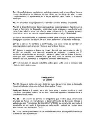 Art. 26 - A aferição dos requisitos do estágio probatório, será, promovida na forma e
prazos disciplinados no Regime Jurídico Único do Município de Ipirá, normas
complementares e regulamentação a serem editadas pelo Chefe do Executivo
Municipal.

Art. 27 - Durante o estágio probatório, o servidor não terá direito a progressão.

Art. 28- O dirigente imediato do servidor sujeito ao estágio probatório fica obrigado a
enviar a Secretaria de Educação, responsável pela avaliação e aperfeiçoamento
pedagógico, relatório anual que informe sobre o desempenho do servidor no cargo
que exercer, tendo em vista, os requisitos enumerados no artigo 25 desta Lei.

§1ºA vista das informações, o órgão responsável pela avaliação e aperfeiçoamento
pedagógico publicará por escrito, 90 dias antes do término , o resultado do estágio.

§2º Se o parecer for contrário a confirmação, será dado vistas ao servidor em
estágio probatório pelo prazo de 15 dias o qual fará sua defesa;

§3º- Julgado o parecer e a defesa, se houver, decidirá pela exoneração ou não, do
servidor em questão, uma comissão especial de avaliação, composta por 03
servidores especialistas em educação, nomeada pelo Chefe do Poder Executivo
Municipal, que formulará parecer final que junto com os demais documentos
inerentes ao caso, formando o competente processo administrativo;

§4º Todo servidor em estágio probatório poderá pedir vista sobre o conteúdo dos
relatórios sobre sua pessoa.




                                   CAPÍTULO VII
                                    Da Cessão

Art. 29 - Cessão é o ato pelo qual o titular de cargo da carreira é posto a disposição
de outro órgão não integrante da Rede Municipal de Ensino.

Parágrafo Único – A cessão será sem ônus para o ensino municipal e será
concedida pelo prazo Maximo de 02 anos, renovável segundo a necessidade e a
conveniência das partes.

Art. 30 - - O servidor da carreira do magistério que receber seus vencimentos
oriundos do Fundo de Manutenção e Desenvolvimento da Educação Básica e
Valorização dos Profissionais do Magistério(FUNDEB), ou outro fundo que venha à
substituí-lo, ao ser posto à disposição de outro órgão , deixará de receber seus
vencimentos com recursos do Fundo.

Art. 31 - A cessão para o exercício de atividades estranhas ao magistério interrompe
o interstício para a promoção.
 