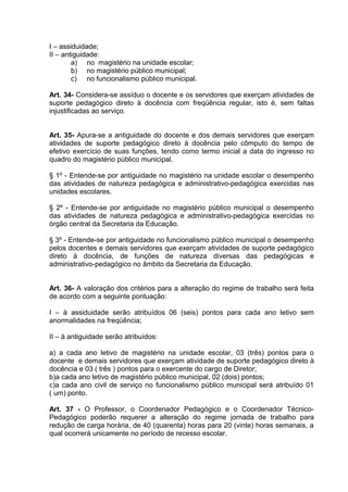 I – assiduidade;
II – antiguidade:
        a) no magistério na unidade escolar;
        b) no magistério público municipal;
        c) no funcionalismo público municipal.

Art. 34- Considera-se assíduo o docente e os servidores que exerçam atividades de
suporte pedagógico direto à docência com freqüência regular, isto é, sem faltas
injustificadas ao serviço.


Art. 35- Apura-se a antiguidade do docente e dos demais servidores que exerçam
atividades de suporte pedagógico direto à docência pelo cômputo do tempo de
efetivo exercício de suas funções, tendo como termo inicial a data do ingresso no
quadro do magistério público municipal.

§ 1º - Entende-se por antiguidade no magistério na unidade escolar o desempenho
das atividades de natureza pedagógica e administrativo-pedagógica exercidas nas
unidades escolares.

§ 2º - Entende-se por antiguidade no magistério público municipal o desempenho
das atividades de natureza pedagógica e administrativo-pedagógica exercidas no
órgão central da Secretaria da Educação.

§ 3º - Entende-se por antiguidade no funcionalismo público municipal o desempenho
pelos docentes e demais servidores que exerçam atividades de suporte pedagógico
direto à docência, de funções de natureza diversas das pedagógicas e
administrativo-pedagógico no âmbito da Secretaria da Educação.


Art. 36- A valoração dos critérios para a alteração do regime de trabalho será feita
de acordo com a seguinte pontuação:

I – à assiduidade serão atribuídos 06 (seis) pontos para cada ano letivo sem
anormalidades na freqüência;

II – à antiguidade serão atribuídos:

a) a cada ano letivo de magistério na unidade escolar, 03 (três) pontos para o
docente e demais servidores que exerçam atividade de suporte pedagógico direto à
docência e 03 ( três ) pontos para o exercente do cargo de Diretor;
b)a cada ano letivo de magistério público municipal, 02 (dois) pontos;
c)a cada ano civil de serviço no funcionalismo público municipal será atribuído 01
( um) ponto.

Art. 37 - O Professor, o Coordenador Pedagógico e o Coordenador Técnico-
Pedagógico poderão requerer a alteração do regime jornada de trabalho para
redução de carga horária, de 40 (quarenta) horas para 20 (vinte) horas semanais, a
qual ocorrerá unicamente no período de recesso escolar.
 