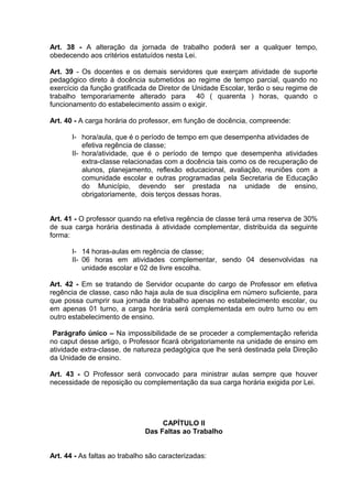 Art. 38 - A alteração da jornada de trabalho poderá ser a qualquer tempo,
obedecendo aos critérios estatuídos nesta Lei.

Art. 39 - Os docentes e os demais servidores que exerçam atividade de suporte
pedagógico direto à docência submetidos ao regime de tempo parcial, quando no
exercício da função gratificada de Diretor de Unidade Escolar, terão o seu regime de
trabalho temporariamente alterado para         40 ( quarenta ) horas, quando o
funcionamento do estabelecimento assim o exigir.

Art. 40 - A carga horária do professor, em função de docência, compreende:

       I- hora/aula, que é o período de tempo em que desempenha atividades de
           efetiva regência de classe;
       II- hora/atividade, que é o período de tempo que desempenha atividades
           extra-classe relacionadas com a docência tais como os de recuperação de
           alunos, planejamento, reflexão educacional, avaliação, reuniões com a
           comunidade escolar e outras programadas pela Secretaria de Educação
           do Município, devendo ser prestada na unidade de ensino,
           obrigatoriamente, dois terços dessas horas.


Art. 41 - O professor quando na efetiva regência de classe terá uma reserva de 30%
de sua carga horária destinada à atividade complementar, distribuída da seguinte
forma:

       I- 14 horas-aulas em regência de classe;
       II- 06 horas em atividades complementar, sendo 04 desenvolvidas na
           unidade escolar e 02 de livre escolha.

Art. 42 - Em se tratando de Servidor ocupante do cargo de Professor em efetiva
regência de classe, caso não haja aula de sua disciplina em número suficiente, para
que possa cumprir sua jornada de trabalho apenas no estabelecimento escolar, ou
em apenas 01 turno, a carga horária será complementada em outro turno ou em
outro estabelecimento de ensino.

 Parágrafo único – Na impossibilidade de se proceder a complementação referida
no caput desse artigo, o Professor ficará obrigatoriamente na unidade de ensino em
atividade extra-classe, de natureza pedagógica que lhe será destinada pela Direção
da Unidade de ensino.

Art. 43 - O Professor será convocado para ministrar aulas sempre que houver
necessidade de reposição ou complementação da sua carga horária exigida por Lei.




                                    CAPÍTULO II
                               Das Faltas ao Trabalho


Art. 44 - As faltas ao trabalho são caracterizadas:
 