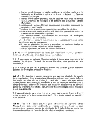 I- licença para tratamento de saúde e acidente de trabalho, nos termos da
           Legislação da Previdência aplicada na forma do Estatuto do Servidor
           Público do Município;
      II- licença prêmio até 90 (noventa) dias, no decorrer de 05 anos nos termos
           da Lei Orgânica do Município e do Estatuto dos Servidores Públicos
           Municipais.
      III- prestação de serviços técnicos educacionais em órgãos municipais ou
           entidades convencionais;
      IV- ministrar aulas em entidades conveniadas com o Município de Ipirá.
      V- exercer mandato de dirigente Sindical nos casos previstos no Plano de
           Carreira e Remuneração do Magistério;
      VI- seu aperfeiçoamento, especialização ou atualização em Instituições
           reconhecidas ou autorizadas;
      VII- Comparecer as reuniões, seminários ou congressos, pertinentes á área
      de educação quando autorizadas;
      VIII- exercer atividades de ensino e pesquisas em quaisquer órgãos ou
           entidades públicas, de qualquer esfera de poder;
      IX- licença a gestantes, lactente, adotante e paternidade.

§ 1º- As licenças para tratamento de saúde, por acidente em serviços, à gestante,
lactante e adotante, serão precedidas de inspeção médica.

§ 2º- É assegurado ao professor Municipal o direito à licença para desempenho de
mandato de dirigente Sindical, de âmbito Municipal, sem prejuízo de sua
remuneração.

§ 3º- A licença de que trata o parágrafo anterior terá duração igual ao mandato,
podendo ser prorrogada, em caso de reeleição.


Art. 49 - Os docentes e demais servidores que exerçam atividade de suporte
técnico-pedagógico direto a docência devidamente matriculados em cursos de Pós –
Graduação em nível de especialização, mestrado ou doutorado, que tenham
correlação com a sua formação profissional e com as atribuições definidas para o
cargo que ocupa, poderão ser liberados das atividades educacionais ou técnicas,
parcial ou totalmente,respeitada a conveniência da administração pública municipal
e sem ônus para esta.

§ 1º - A ausência não excederá a dois anos, prorrogável por mais 1 (um) e, findo o
curso, somente após decorrer o mínimo de 5 (cinco) anos poderá ser permitido
nova ausência.


Art. 50 – Fica criado o abono pecuniário para os Servidores do Magistério Público
Municipal que optar pelo recebimento de valores correspondentes ao seus
vencimentos e vantagens quando da substituição da fruição de licença prêmio nos
termos estabelecidos no Plano de Carreira e Remuneração do magistério.
 
