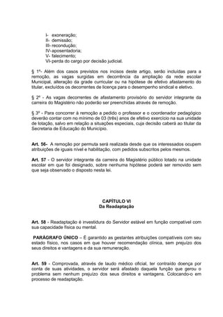 I- exoneração;
       II- demissão;
       III- recondução;
       IV- aposentadoria;
       V- falecimento;
       VI- perda do cargo por decisão judicial.

§ 1º- Além dos casos previstos nos incisos deste artigo, serão incluídas para a
remoção, as vagas surgidas em decorrência da ampliação da rede escolar
Municipal, alteração da grade curricular ou na hipótese de efetivo afastamento do
titular, excluídos os decorrentes de licença para o desempenho sindical e eletivo.

§ 2º - As vagas decorrentes de afastamento provisório do servidor integrante da
carreira do Magistério não poderão ser preenchidas através de remoção.

§ 3º - Para concorrer à remoção a pedido o professor e o coordenador pedagógico
deverão contar com no mínimo de 03 (três) anos de efetivo exercício na sua unidade
de lotação, salvo em relação a situações especiais, cuja decisão caberá ao titular da
Secretaria de Educação do Município.


Art. 56- A remoção por permuta será realizada desde que os interessados ocupem
atribuições de iguais nível e habilitação, com pedidos subscritos pelos mesmos.

Art. 57 - O servidor integrante da carreira do Magistério público lotado na unidade
escolar em que foi designado, sobre nenhuma hipótese poderá ser removido sem
que seja observado o disposto nesta lei.




                                   CAPÍTULO VI
                                  Da Readaptação


Art. 58 - Readaptação é investidura do Servidor estável em função compatível com
sua capacidade física ou mental.

 PARÁGRAFO ÚNICO – È garantido as gestantes atribuições compatíveis com seu
estado físico, nos casos em que houver recomendação clínica, sem prejuízo dos
seus direitos e vantagens e da sua remuneração.


Art. 59 - Comprovada, através de laudo médico oficial, ter contraído doença por
conta de suas atividades, o servidor será afastado daquela função que gerou o
problema sem nenhum prejuízo dos seus direitos e vantagens. Colocando-o em
processo de readaptação.
 