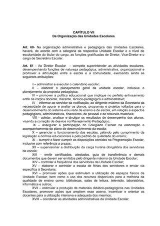 CAPÍTULO VII
                     Da Organização das Unidades Escolares


Art. 60- Na organização administrativa e pedagógica das Unidades Escolares,
haverá, de acordo com a categoria da respectiva Unidade Escolar e o nível de
escolaridade do titular do cargo, as funções gratificadas de Diretor, Vice-Diretor e o
cargo de Secretário Escolar.

Art. 61 - Ao Diretor Escolar – compete superintender as atividades escolares,
desempenhando funções de natureza pedagógica, administrativa, organizacional e
promover a articulação entre a escola e a comunidade, exercendo ainda as
seguintes atribuições:

        I – administrar e executar o calendário escolar;
       II – elaborar o planejamento geral da unidade escolar, inclusive o
planejamento da proposta pedagógica;
       III – promover a política educacional que implique no perfeito entrosamento
entre os corpos docente, discente, técnico-pedagógico e administrativo;
       IV – informar ao servidor da notificação, ao dirigente máximo da Secretaria da
necessidade de apurar e avaliar os planos, programas e projetos voltados para o
desenvolvimento do sistema e/ou rede de ensino e de escola, em relação a aspectos
pedagógicos, administrativos, financeiros, de pessoal e de recursos materiais;
       VIII - coletar, analisar e divulgar os resultados de desempenho dos alunos,
visando a correção de desvios no Planejamento Pedagógico;
        IX – assegurar a participação do Colegiado Escolar na elaboração e
acompanhamento do plano de desenvolvimento da escola;
       X – gerenciar o funcionamento das escolas, zelando pelo cumprimento da
legislação e normas educacionais e pelo padrão de qualidade do ensino;
       XI – cumprir e fazer cumprir as disposições contidas na Programação Escolar,
inclusive com referência a prazos;
       XII – supervisionar a distribuição da carga horária obrigatória dos servidores
da escola;
       XIII – emitir certificados, atestados, guia de transferência e demais
documentos que devem ser emitidos pelo dirigente máximo da Unidade Escolar;
       XIV – controlar a freqüência dos servidores da Unidade Escolar;
       XV – elaborar e controlar a escala de férias dos servidores e enviar via
específica à Secretaria;
       XVI – promover ações que estimulem a utilização de espaços físicos da
Unidade Escolar, bem como o uso dos recursos disponíveis para a melhoria da
qualidade de ensino como: bibliotecas, salas de leitura, televisão, laboratórios,
informática e outros;
       XVII – estimular a produção de materiais didático-pedagógicos nas Unidades
Escolares, promover ações que ampliem esse acervo, incentivar e orientar os
docentes para a utilização intensiva e adequada dos mesmos;
       XVIII – coordenar as atividades administrativas da Unidade Escolar;
 