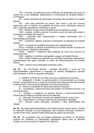 XIX – convocar os professores para a definição da distribuição das aulas de
acordo com a sua habilitação, adequando-as à necessidade da Unidade Escolar e
do Professor;
        XX – manter atualizada as informações funcionais dos servidores na Unidade
Escolar;
        XXI – zelar pelo patrimônio da escola, bem como o uso dos recursos
disponíveis para a melhoria da qualidade de ensino como: bibliotecas, salas de
leitura, televisão, laboratórios, informática e outros;
        XXII – Distribuir a carga horária obrigatória dos servidores da escola;
        XXIII – analisar, conferir e assinar o inventário anual dos bens patrimoniais e
do estoque do material de consumo;
        XXIV – responder pelo cadastramento e registro relacionado com a
administração de pessoal;
        XXV – programar, registrar, executar e acompanhar as despesas da Unidade
Escolar;
        XXVI – coordenar as atividades financeiras da Unidade Escolar;
        XXVII – controlar os créditos orçamentários da Unidade Escolar oriundos dos
recursos Federais, Estaduais e Municipais;
        XXVIII – elaborar e responder pela prestação de conta dos recursos da
Unidade Escolar;
        XXIX – registrar e controlar as obrigações a pagar da Unidade Escolar;
        XXX – adotar medidas que garantam as condições financeiras necessárias à
implementação das ações previstas no plano de desenvolvimento da Unidade
Escolar;
        XXXI – exercer outras atribuições correlatas e afins.

Art. 62 - Ao Vice–Diretor Escolar - compete administrar o turno de sua
responsabilidade, supervisionar a execução de projetos pedagógicos, serviços
administrativos, e ainda as seguintes atribuições:

       I – substituir o Diretor em sua falta e nos seus impedimentos eventuais;
       II – assessorar o Diretor no gerenciamento do funcionamento da Unidade
Escolar, compartilhando com o mesmo a execução das tarefas que lhe são inerentes
e zelando pelo cumprimento da legislação e normas educacionais;
       III – exercer as atividades de apoio administrativo-financeiro;
       IV – acompanhar o desenvolvimento das tarefas da Secretaria Escolar e do
pessoal de apoio;
       V – controlar a freqüência do pessoal docente e técnico-administrativo,
encaminhando relatório ao Diretor para as providências;
       VI – zelar pela manutenção e limpeza do estabelecimento no seu turno;
       VII – supervisionar e controlar os serviços de reprografia e digitação;
       VIII – executar outras atribuições correlatas e afins determinadas pela
direção.

Art. 63 - Na organização administrativa da Unidade Escolar haverá, ainda, a função
de Secretário Escolar, de livre designação pelo Executivo Municipal, devendo a
escolha recair sobre Servidor Público Municipal do quadro da educação;

Art. 64 - As nomeações para as funções gratificadas de Diretor e Vice-Diretor
recairão em Professor ou Coordenador pedagógico eleitos para as referidas
funções, na forma prevista no Capítulo VIII, desta Lei.
 