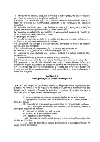I – liberdade de ensinar, pesquisar e divulgar o saber produzido pela sociedade,
através de um atendimento escolar de qualidade;
II - crença no poder da educação que contemple todas as dimensões do saber e do
fazer no processo de humanização crescente e de construção da cidadania
desejada;
III - reconhecimento do valor do profissional da educação, assegurada condições
dignas de trabalho compatíveis com sua tarefa de educador;
IV - garantia da participação dos sujeitos na vida nacional, no que diz respeito ao
alcance dos direitos civis, sociais e políticos;
V - promoção na carreira;
VI - gestão democrática fundada em decisões colegiadas e interação solidária com
os diversos segmentos escolares e comunitários;
VII - conjunção de esforços e desejos comuns, expressos na noção de parceria
entre escola e comunidade;
VIII - qualidade do ensino e preservação dos valores regionais e locais.
IX – escola pública, gratuita, laica e de qualidade para todos;
X – garantia de uma educação que valorize a história e a cultura brasileira afro-
descendente;
XI - aprimoramento da qualidade de Ensino Público Municipal;
XII - integração do sistema de ensino com a família, a comunidade e a sociedade;
XIII -garantia do padrão de qualidade do ensino, desenvolvendo ações que
asseguram a todos a igualdade de acesso e o controle da permanência na escola;
XIV - estímulos aos estudos e investigações a respeito das inovações educacionais
a partir dos problemas prioritários para o currículo escolar e a comunidade e para a
sociedade em geral.

                                CAPÍTULO III
                   Da Organização da Carreira do Magistério


 Art. 4° - Os cargos de provimento efetivo do Magistério serão organizados em
Carreira, na forma e modo regulado no Plano de Carreira e Remuneração dos
Servidores do Magistério Público do Município, com observância dos princípios e
diretrizes instituídos por esta lei, além dos seguintes:

          I – ingresso exclusivamente por concurso público de provas e títulos;
            II – progressão baseada na titulação ou habilitação, no desempenho e no
tempo de serviço;
          III – piso salarial profissional que se constitua em remuneração condigna;
                  IV – vantagens financeiras em face do local de trabalho, cliente e
condições especiais de trabalho;
          V - estimulo ao trabalho em sala de aula;
          VI – condições adequadas de trabalho;
          VII – capacitação permanente;
             VIII – jornada de trabalho que incorpore os momentos diferenciados das
atividades docentes;
             IX – período reservado a estudo, planejamento e avaliação, incluídos na
carga-horária de trabalho.
 