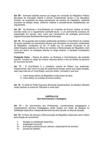 Art. 68 – Somente poderão exercer os cargos em comissão do Magistério Público
Municipal da Educação Infantil e Ensino Fundamental, exceto o de Secretário
Escolar, os ocupantes de cargo permanente da carreira de magistério, mediante
processo de eleição direta, conforme critérios e procedimentos estabelecidos em
regulamento.

Art. 69 - Os Diretores e Vice-Diretores de Unidades de Ensino, eleitos na forma
prevista nesta Lei e regulamento submeter-se-ão a um permanente processo de
capacitação em serviço, bem como aos mecanismos de avaliação promovidos
regularmente pela Secretaria Municipal de Educação.

Art. 70 - Os ocupantes das funções gratificadas de Diretor e Vice-Diretor de unidade
de ensino poderão ser exonerados sempre que infringirem os princípios norteadores
do Magistério, constantes no art. 3º desta Lei, os deveres funcionais ou as
determinações explicitas no Plano de Carreira e Remuneração do Magistério, bem
como por terem, na avaliação referida no artigo anterior, o resultado considerado
insuficiente.

Parágrafo Único – Depois de eleitos, os Diretores e Vice-Diretores não poderão
assumir funções ou cargo da mesma natureza dentro e fora do âmbito do governo
do município de Ipirá.

Art. 71 - O Vice-Diretor é o substituto natural do Diretor nas ausências,
impedimentos, bem como no caso de vacância da função, sendo que nesta situação,
caso haja mais de um Vice-Diretor, será por ordem, nomeado o que tiver:

          I- maior tempo efetivo de Magistério no Município de Ipirá;
          II- maior efetivo na unidade de ensino público.


Art. 72 - O chefe do Poder Executivo Municipal regulamentará, as eleições referidas
neste Capítulo no prazo de 120(cento e vinte) dias.



                                    CAPÍTULO IX
                             Dos Vencimentos e Vantagens


Art. 73 - Os vencimentos dos Professores, coordenadores pedagógicos e
coordenadores técnicos Pedagógicos serão fixados em razão da titulação ou
habilitação específica, independentemente da série escolar ou área de atuação.

Art. 74 - O Plano de Carreira e Remuneração do Magistério observará como critério
para fixação do vencimento:

   I-        titulação ou habilitação específica;
   II-       progressão funcional;
   III-      promoção profissional que valorize o desempenho do servidor;
   IV-       jornada de trabalho.
 