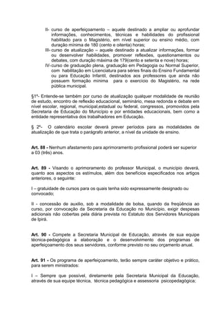 II- curso de aperfeiçoamento – aquele destinado a ampliar ou aprofundar
           informações, conhecimentos, técnicas e habilidades do profissional
           habilitado para o Magistério, em nível superior ou ensino médio, com
           duração mínima de 180 (cento e oitenta) horas;
      III- curso de atualização – aquele destinado a atualizar informações, formar
           ou desenvolver habilidades, promover reflexões, questionamentos ou
           debates, com duração máxima de 179(cento e setenta e nove) horas;
      IV- curso de graduação plena, graduação em Pedagogia ou Normal Superior,
           com habilitação em Licenciatura para séries finais do Ensino Fundamental
           ou para Educação Infantil, destinados aos professores que ainda não
           possuem formação mínima para o exercício do Magistério, na rede
           pública municipal.

§1º- Entende-se também por curso de atualização qualquer modalidade de reunião
de estudo, encontro de reflexão educacional, seminário, mesa redonda e debate em
nível escolar, regional, municipal,estadual ou federal, congressos, promovidos pela
Secretaria de Educação do Município e por entidades educacionais, bem como a
entidade representativa dos trabalhadores em Educação.

§ 2º- O calendário escolar deverá prever períodos para as modalidades de
atualização de que trata o parágrafo anterior, a nível da unidade de ensino.


Art. 88 - Nenhum afastamento para aprimoramento profissional poderá ser superior
a 03 (três) anos.


Art. 89 - Visando o aprimoramento do professor Municipal, o município deverá,
quanto aos aspectos os estímulos, além dos benefícios especificados nos artigos
anteriores, o seguinte:

I – gratuidade de cursos para os quais tenha sido expressamente designado ou
convocado;

II - concessão de auxilio, sob a modalidade de bolsa, quando da freqüência ao
curso, por convocação da Secretaria da Educação no Município, exigir despesas
adicionais não cobertas pela diária prevista no Estatuto dos Servidores Municipais
de Ipirá.


Art. 90 - Compete a Secretaria Municipal de Educação, através de sua equipe
técnica-pedagógica a elaboração e o desenvolvimento dos programas de
aperfeiçoamento dos seus servidores, conforme previsto no seu orçamento anual.


Art. 91 - Os programa de aperfeiçoamento, terão sempre caráter objetivo e prático,
para serem ministrados:

I – Sempre que possível, diretamente pela Secretaria Municipal da Educação,
através de sua equipe técnica, técnica pedagógica e assessoria psicopedagógica;
 