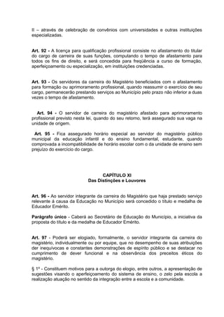 II – através de celebração de convênios com universidades e outras instituições
especializadas.


Art. 92 - A licença para qualificação profissional consiste no afastamento do titular
do cargo de carreira de suas funções, computando o tempo de afastamento para
todos os fins de direito, e será concedida para freqüência a curso de formação,
aperfeiçoamento ou especialização, em instituições credenciadas.


Art. 93 - Os servidores da carreira do Magistério beneficiados com o afastamento
para formação ou aprimoramento profissional, quando reassumir o exercício de seu
cargo, permanecerão prestando serviços ao Município pelo prazo não inferior a duas
vezes o tempo de afastamento.


  Art. 94 - O servidor de carreira do magistério afastado para aprimoramento
profissional previsto nesta lei, quando do seu retorno, terá assegurado sua vaga na
unidade de origem.

 Art. 95 - Fica assegurado horário especial ao servidor do magistério público
municipal da educação infantil e do ensino fundamental, estudante, quando
comprovada a incompatibilidade de horário escolar com o da unidade de ensino sem
prejuízo do exercício do cargo.




                                  CAPÍTULO XI
                            Das Distinções e Louvores


Art. 96 - Ao servidor integrante da carreira do Magistério que haja prestado serviço
relevante á causa da Educação no Município será concedido o título e medalha de
Educador Emérito.

Parágrafo único - Caberá ao Secretário de Educação do Município, a iniciativa da
proposta do título e da medalha de Educador Emérito.


Art. 97 - Poderá ser elogiado, formalmente, o servidor integrante da carreira do
magistério, individualmente ou por equipe, que no desempenho de suas atribuições
der inequívocas e constantes demonstrações de espírito público e se destacar no
cumprimento de dever funcional e na observância dos preceitos éticos do
magistério.

§ 1º - Constituem motivos para a outorga do elogio, entre outros, a apresentação de
sugestões visando o aperfeiçoamento do sistema de ensino, o zelo pela escola a
realização atuação no sentido da integração entre a escola e a comunidade.
 