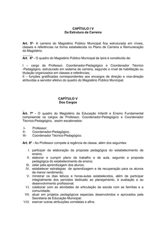 CAPÍTULO I V
                             Da Estrutura da Carreira


Art. 5º- A carreira do Magistério Público Municipal fica estruturada em níveis,
classes e referências na forma estabelecida no Plano de Carreira e Remuneração
do Magistério.

Art. 6º - O quadro do Magistério Público Municipal de Ipirá é constituído de:

I – cargo de Professor, Coordenador-Pedagógico e Coordenador Técnico
-Pedagógico, estruturado em sistema de carreira, segundo o nível de habilitação ou
titulação organizados em classes e referências;
II – funções gratificadas correspondentes aos encargos de direção e vice-direção
atribuídas a servidor efetivo do quadro do Magistério Público Municipal.




                         CAPÍTULO V
                         Dos Cargos


Art. 7º - O quadro do Magistério da Educação Infantil e Ensino Fundamental
compreende os cargos de Professor, Coordenador-Pedagógico e Coordenador
Técnico-Pedagógico, assim escalonados:

 I-    Professor;
II-    Coordenador-Pedagógico.
III-   Coordenador Técnico-Pedagógico.

Art. 8º - Ao Professor compete à regência de classe, além dos seguintes:

    I. participar da elaboração da proposta pedagógica do estabelecimento de
       ensino;
   II. elaborar e cumprir plano de trabalho e de aula, segundo a proposta
       pedagógica do estabelecimento de ensino;
  III. zelar pela aprendizagem dos alunos;
 IV. estabelecer estratégias de aprendizagem e de recuperação para os alunos
       de menor rendimento;
   V. ministrar os dias letivos e horas-aulas estabelecidos, além de participar
       integralmente dos períodos dedicado ao planejamento, à avaliação e ao
       desenvolvimento profissional;
 VI. colaborar com as atividades de articulação da escola com as famílias e a
       comunidade;
 VII. atuar em projetos pedagógicos especiais desenvolvidos e aprovados pela
       Secretaria de Educação Municipal;
VIII. exercer outras atribuições correlatas e afins.
 