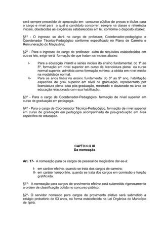 será sempre precedido de aprovação em concurso público de provas e títulos para
o cargo e nível para o qual o candidato concorrer, sempre na classe e referência
iniciais, obedecidas as exigências estabelecidas em lei, conforme o disposto abaixo:

§1º - O ingresso se dará no cargo de professor, Coordenador-pedagógico e
Coordenador Técnico-Pedagógico conforme especificado no Plano de Carreira e
Remuneração do Magistério;

§2º - Para o ingresso de cargo de professor, além de requisitos estabelecidos em
outras leis, exigir-se-á formação de que tratam os incisos abaixo:

   I-      Para a educação infantil e séries iniciais do ensino fundamental, do 1º ao
           5º, formação em nível superior em curso de licenciatura plena ou curso
           normal superior, admitida como formação mínima, a obtida em nível médio
           na modalidade normal.
   II-     Para os anos finais no ensino fundamental do 6º ao 9º ano, habilitação
           específica de grau superior em nível de graduação, representado por
           licenciatura plena e/ou pós-graduação, mestrado e doutorado na área de
           educação relacionada com sua habilitação;

§3º - Para o cargo de Coordenador-Pedagógico, formação de nível superior em
curso de graduação em pedagogia.

§4º - Para o cargo de Coordenador Técnico-Pedagógico, formação de nível superior
em curso de graduação em pedagogia acompanhada de pós-graduação em área
específica de educação.




                                   CAPÍTULO III
                                   Da nomeação


Art. 17- A nomeação para os cargos de pessoal de magistério dar-se-á:

         I- em caráter efetivo, quando se trata dos cargos de carreira;
         II- em caráter temporário, quando se trata dos cargos em comissão e função
             gratificada.

§1º- A nomeação para cargos de provimento efetivo será submetido rigorosamente
a ordem de classificação obtida no concurso público.

§2º- O servidor nomeado para cargos de provimento efetivo será submetido a
estágio probatório de 03 anos, na forma estabelecida na Lei Orgânica do Município
de Ipirá.
 